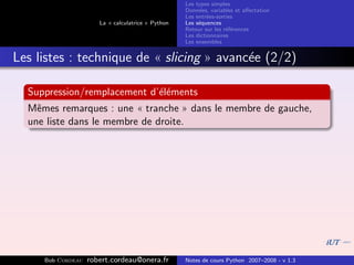 Les types simples
                                                   Donn´es, variables et aﬀectation
                                                        e
                                                   Les entr´es-sorties
                                                           e
                      La « calculatrice » Python   Les s´quences
                                                        e
                                                   Retour sur les r´f´rences
                                                                   ee
                                                   Les dictionnaires
                                                   Les ensembles


Les listes : technique de « slicing » avanc´e (2/2)
                                           e

  Suppression/remplacement d’´l´ments
                             ee
  Mˆmes remarques : une « tranche » dans le membre de gauche,
    e
  une liste dans le membre de droite.




     Bob Cordeau   robert.cordeau@onera.fr         Notes de cours Python 2007–2008 - v 1.3
 