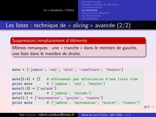 Les types simples
                                                   Donn´es, variables et aﬀectation
                                                        e
                                                   Les entr´es-sorties
                                                           e
                      La « calculatrice » Python   Les s´quences
                                                        e
                                                   Retour sur les r´f´rences
                                                                   ee
                                                   Les dictionnaires
                                                   Les ensembles


Les listes : technique de « slicing » avanc´e (2/2)
                                           e

  Suppression/remplacement d’´l´ments
                             ee
  Mˆmes remarques : une « tranche » dans le membre de gauche,
    e
  une liste dans le membre de droite.


  mots = [’jambon’, ’sel’, ’miel’, ’confiture’, ’beurre’]

  mots[2:4] = []   # effacement par affectation d’une liste vide
  print mots       # [’jambon’, ’sel’, ’beurre’]
  mots[1:3] = [’salade’]
  print mots       # [’jambon’, ’salade’]
  mots[1:] = [’mayonnaise’, ’poulet’, ’tomate’]
  print mots       # [’jambon’, ’mayonnaise’, ’poulet’, ’tomate’]


     Bob Cordeau   robert.cordeau@onera.fr         Notes de cours Python 2007–2008 - v 1.3
 
