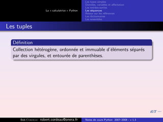 Les types simples
                                                   Donn´es, variables et aﬀectation
                                                        e
                                                   Les entr´es-sorties
                                                           e
                      La « calculatrice » Python   Les s´quences
                                                        e
                                                   Retour sur les r´f´rences
                                                                   ee
                                                   Les dictionnaires
                                                   Les ensembles


Les tuples

  D´ﬁnition
   e
  Collection h´t´rog`ne, ordonn´e et immuable d’´l´ments s´par´s
              ee e               e              ee        e e
  par des virgules, et entour´e de parenth`ses.
                             e            e




     Bob Cordeau   robert.cordeau@onera.fr         Notes de cours Python 2007–2008 - v 1.3
 