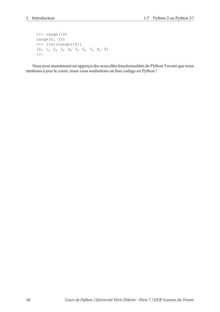 1 Introduction 1.7 Python 2 ou Python 3 ?
>>> range(10)
range(0, 10)
>>> list(range(10))
[0, 1, 2, 3, 4, 5, 6, 7, 8, 9]
>>>
Vous avez maintenant un apperçu des nouvelles fonctionnalités de Python 3 avant que nous
mettions à jour le cours, nous vous souhaitons un bon codage en Python !
10 Cours de Python / Université Paris Diderot - Paris 7 / UFR Sciences du Vivant
 