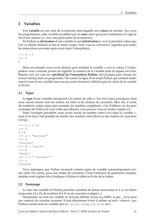2 Variables
2 Variables
Une variable est une zone de la mémoire dans laquelle une valeur est stockée. Aux yeux
du programmeur, cette variable est définie par un nom, alors que pour l’ordinateur, il s’agit en
fait d’une adresse (i.e. une zone particulière de la mémoire).
En Python, la déclaration d’une variable et son initialisation (c.-à-d. la première valeur que
l’on va stocker dedans) se fait en même temps. Pour vous en convaincre, regardez puis testez
les instructions suivantes après avoir lancé l’interpréteur :
>>> x = 2
>>> x
2
Dans cet exemple, nous avons déclaré, puis initialisé la variable x avec la valeur 2. L’inter-
préteur nous a ensuite permis de regarder le contenu de la variable juste en tapant son nom.
Retenez ceci car c’est une spécificité de l’interpréteur Python, très pratique pour chasser les
erreurs (debug) dans un programme. Par contre, la ligne d’un script Python qui contient seule-
ment le nom d’une variable (sans aucune autre fonction) n’affichera pas la valeur de la variable
à l’écran.
2.1 Types
Le type d’une variable correspond à la nature de celle-ci. Les trois types principaux dont
nous aurons besoin sont les entiers, les réels et les chaînes de caractères. Bien sûr, il existe
de nombreux autres types (par exemple, les nombres complexes), c’est d’ailleurs un des gros
avantages de Python (si vous n’êtes pas effrayés, vous pouvez vous en rendre compte ici).
Dans l’exemple précédent, nous avons stocké un nombre entier (int) dans la variable x,
mais il est tout a fait possible de stocker des nombres réels (float) ou des chaînes de caractères
(string) :
>>> y = 3.14
>>> y
3.14
>>> a = "bonjour"
>>> a
'bonjour'
>>> b = 'salut'
>>> b
'salut'
>>> c = '''girafe'''
>>> c
'girafe'
Vous remarquez que Python reconnaît certains types de variable automatiquement (en-
tier, réel). Par contre, pour une chaîne de caractères, il faut l’entourer de guillemets (simples,
doubles voire triples) afin d’indiquer à Python le début et la fin de la chaîne.
2.2 Nommage
Le nom des variable en Python peut-être constitué de lettres minuscules (a à z), de lettres
majuscules (A à Z), de nombres (0 à 9) ou du caractère souligné (_).
Néanmoins, un nom de variable ne doit pas débuter ni par un chiffre, ni par _ et ne peut
pas contenir de caractère accentué. Il faut absolument éviter d’utiliser un mot « réservé » par
Python comme nom de variable (par ex. : print, range, for, from, etc.).
Cours de Python / Université Paris Diderot - Paris 7 / UFR Sciences du Vivant 11
 