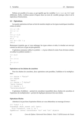 2 Variables 2.3 Opérations
Python est sensible à la casse, ce qui signifie que les variables TesT, test ou TEST sont
différentes. Enfin, n’utilisez jamais d’espace dans un nom de variable puisque celui-ci est le
sépérateur d’instructions.
2.3 Opérations
Les quatre opérations de base se font de manière simple sur les types numériques (nombres
entiers et réels) :
>>> x = 45
>>> x + 2
47
>>> y = 2.5
>>> x + y
47.5
>>> (x * 10) / y
180.0
Remarquez toutefois que si vous mélangez les types entiers et réels, le résultat est renvoyé
comme un réel (car ce type est plus général).
L’opérateur puissance utilise le symbole ** et pour obtenir le reste d’une division entière,
on utilise le symbole modulo % :
>>> 2**3
8
>>> 3 % 4
3
>>> 8 % 4
0
Opérations sur les chaînes de caractères
Pour les chaînes de caractères, deux opérations sont possibles, l’addition et la multiplica-
tion :
>>> chaine = "Salut"
>>> chaine
'Salut'
>>> chaine + " Python"
'Salut Python'
>>> chaine * 3
'SalutSalutSalut'
L’opérateur d’addition + permet de concaténer (assembler) deux chaînes de caractères et
l’opérateur de multiplication * permet de dupliquer plusieurs fois une chaîne.
Opérations illicites
Attention à ne pas faire d’opération illicite car vous obtiendriez un message d’erreur :
>>> 'toto' + 2
Traceback (most recent call last):
File "<stdin>", line 1, in ?
TypeError: cannot concatenate 'str' and 'int' objects
12 Cours de Python / Université Paris Diderot - Paris 7 / UFR Sciences du Vivant
 