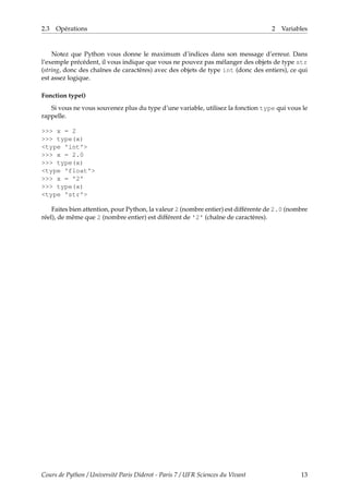 2.3 Opérations 2 Variables
Notez que Python vous donne le maximum d’indices dans son message d’erreur. Dans
l’exemple précédent, il vous indique que vous ne pouvez pas mélanger des objets de type str
(string, donc des chaînes de caractères) avec des objets de type int (donc des entiers), ce qui
est assez logique.
Fonction type()
Si vous ne vous souvenez plus du type d’une variable, utilisez la fonction type qui vous le
rappelle.
>>> x = 2
>>> type(x)
<type 'int'>
>>> x = 2.0
>>> type(x)
<type 'float'>
>>> x = '2'
>>> type(x)
<type 'str'>
Faites bien attention, pour Python, la valeur 2 (nombre entier) est différente de 2.0 (nombre
réel), de même que 2 (nombre entier) est différent de '2' (chaîne de caractères).
Cours de Python / Université Paris Diderot - Paris 7 / UFR Sciences du Vivant 13
 