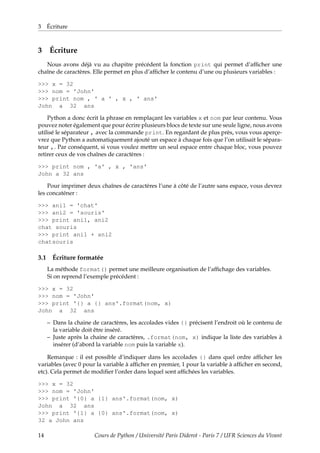 3 Écriture
3 Écriture
Nous avons déjà vu au chapitre précédent la fonction print qui permet d’afficher une
chaîne de caractères. Elle permet en plus d’afficher le contenu d’une ou plusieurs variables :
>>> x = 32
>>> nom = 'John'
>>> print nom , ' a ' , x , ' ans'
John a 32 ans
Python a donc écrit la phrase en remplaçant les variables x et nom par leur contenu. Vous
pouvez noter également que pour écrire plusieurs blocs de texte sur une seule ligne, nous avons
utilisé le séparateur , avec la commande print. En regardant de plus près, vous vous aperçe-
vrez que Python a automatiquement ajouté un espace à chaque fois que l’on utilisait le sépara-
teur ,. Par conséquent, si vous voulez mettre un seul espace entre chaque bloc, vous pouvez
retirer ceux de vos chaînes de caractères :
>>> print nom , 'a' , x , 'ans'
John a 32 ans
Pour imprimer deux chaînes de caractères l’une à côté de l’autre sans espace, vous devrez
les concaténer :
>>> ani1 = 'chat'
>>> ani2 = 'souris'
>>> print ani1, ani2
chat souris
>>> print ani1 + ani2
chatsouris
3.1 Écriture formatée
La méthode format() permet une meilleure organisation de l’affichage des variables.
Si on reprend l’exemple précédent :
>>> x = 32
>>> nom = 'John'
>>> print '{} a {} ans'.format(nom, x)
John a 32 ans
– Dans la chaine de caractères, les accolades vides {} précisent l’endroit où le contenu de
la variable doit être inséré.
– Juste après la chaine de caractères, .format(nom, x) indique la liste des variables à
insérer (d’abord la variable nom puis la variable x).
Remarque : il est possible d’indiquer dans les accolades {} dans quel ordre afficher les
variables (avec 0 pour la variable à afficher en premier, 1 pour la variable à afficher en second,
etc). Cela permet de modifier l’order dans lequel sont affichées les variables.
>>> x = 32
>>> nom = 'John'
>>> print '{0} a {1} ans'.format(nom, x)
John a 32 ans
>>> print '{1} a {0} ans'.format(nom, x)
32 a John ans
14 Cours de Python / Université Paris Diderot - Paris 7 / UFR Sciences du Vivant
 