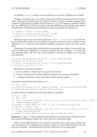 3.1 Écriture formatée 3 Écriture
La méthode format() permet aussi de contrôler avec précision l’affichage des variables.
Imaginez maintenant que vous vouliez calculer puis afficher la proportion de GC d’un gé-
nome. Notez que la proportion de GC s’obtient comme la somme des bases Guanine (G) et
Cytosine (C) divisée par le nombre total de bases (A, T, C, G) du génome considéré. Sachant
que l’on a 4500 bases G, 2575 bases C pour un total de 14800 bases, vous pourriez faire comme
suit (notez bien l’utilisation des parenthèses pour gérer les priorités des opérateurs) :
>>> propGC = (4500.0 + 2575)/14800
>>> print "La proportion de GC est", propGC
La proportion de GC est 0.478040540541
Remarquez que si vous aviez fait le calcul avec (4500 + 2575)/14800, vous auriez ob-
tenu 0 car tous les nombres sont des entiers et le résultat aurait été, lui aussi, un entier. L’intro-
duction de 4500.0 qui est un réel résoud le problème, puisque le calcul se fait alors sur des
réels.
Néanmoins, le résultat obtenu présente trop de décimales (onze dans le cas présent). Pour
écrire le résultat plus lisiblement, vous pouvez spécifier dans les accolades {} le format qui
vous intéresse. Dans votre cas, vous voulez formater un réel pour l’afficher avec deux puis
trois décimales :
>>> print "La proportion de GC est {:.2f}".format(propGC)
Le proportion de GC est 0.48
>>> print "La proportion de GC est {:.3f}".format(propGC)
La proportion de GC est 0.478
Détaillons le contenu des accolades :
1. Les deux points (:) indique qu’on veut préciser le format.
2. La lettre f indique qu’on souhaite afficher la variable sous forme d’un réel (float).
3. .2 indique la précision voulue, soit ici deux chiffres après la virgule.
Vous pouvez aussi formatez des entiers avec d.
>>> nbG = 4500
>>> print "Le génome de cet exemple contient {:d} guanines".format(nbG)
Le génome de cet exemple contient 4500 guanines
ou mettre plusieurs nombres dans une même chaîne de caractères.
>>> nbG = 4500
>>> nbC = 2575
>>> print "Ce génome contient {:d} G et {:d} C, soit une prop de GC de {:.2f}" 
... .format(nbG,nbC,propGC)
Ce génome contient 4500 G et 2575 C, soit une prop de GC de 0.48
>>> percGC = propGC * 100
>>> print "Ce génome contient {:d} G et {:d} C, soit un %GC de {:.2f} %" 
... .format(nbG,nbC,percGC)
Ce génome contient 4500 G et 2575 C, soit un %GC de 47.80 %
Remarque : Le signe  en fin de ligne permet de poursuivre la commande sur la ligne suivante.
Cette syntaxe est pratique lorsque vous voulez taper une commande longue.
Enfin, il est possible de préciser sur combien de caractères vous voulez qu’un résultat soit
écrit et comment se fait l’alignement (à gauche, à droite ou centré). Dans la portion de code
suivant, le caractère ; sert de séparateur entre les instructions sur une même ligne :
Cours de Python / Université Paris Diderot - Paris 7 / UFR Sciences du Vivant 15
 