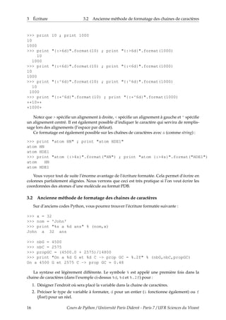 3 Écriture 3.2 Ancienne méthode de formatage des chaines de caractères
>>> print 10 ; print 1000
10
1000
>>> print "{:>6d}".format(10) ; print "{:>6d}".format(1000)
10
1000
>>> print "{:<6d}".format(10) ; print "{:<6d}".format(1000)
10
1000
>>> print "{:^6d}".format(10) ; print "{:^6d}".format(1000)
10
1000
>>> print "{:*^6d}".format(10) ; print "{:*^6d}".format(1000)
**10**
*1000*
Notez que > spécifie un alignement à droite, < spécifie un alignement à gauche et ^ spécifie
un alignement centré. Il est également possible d’indiquer le caractère qui servira de remplis-
sage lors des alignements (l’espace par défaut).
Ce formatage est également possible sur les chaînes de caractères avec s (comme string) :
>>> print "atom HN" ; print "atom HDE1"
atom HN
atom HDE1
>>> print "atom {:>4s}".format("HN") ; print "atom {:>4s}".format("HDE1")
atom HN
atom HDE1
Vous voyez tout de suite l’énorme avantage de l’écriture formatée. Cela permet d’écrire en
colonnes parfaitement alignées. Nous verrons que ceci est très pratique si l’on veut écrire les
coordonnées des atomes d’une molécule au format PDB.
3.2 Ancienne méthode de formatage des chaines de caractères
Sur d’anciens codes Python, vous pourrez trouver l’écriture formatée suivante :
>>> x = 32
>>> nom = 'John'
>>> print "%s a %d ans" % (nom,x)
John a 32 ans
>>> nbG = 4500
>>> nbC = 2575
>>> propGC = (4500.0 + 2575)/14800
>>> print "On a %d G et %d C -> prop GC = %.2f" % (nbG,nbC,propGC)
On a 4500 G et 2575 C -> prop GC = 0.48
La syntaxe est légèrement différente. Le symbole % est appelé une première fois dans la
chaine de caractères (dans l’exemple ci-dessus %d, %d et %.2f) pour :
1. Désigner l’endroit où sera placé la variable dans la chaine de caractères.
2. Préciser le type de variable à formater, d pour un entier (i fonctionne également) ou f
(float) pour un réel.
16 Cours de Python / Université Paris Diderot - Paris 7 / UFR Sciences du Vivant
 
