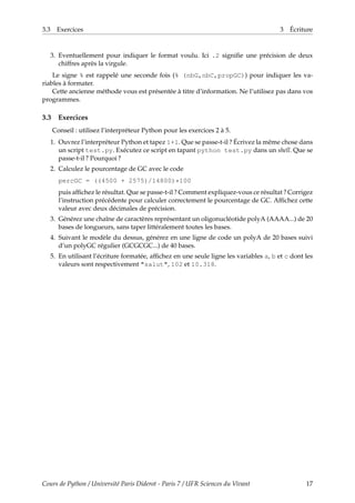 3.3 Exercices 3 Écriture
3. Eventuellement pour indiquer le format voulu. Ici .2 signifie une précision de deux
chiffres après la virgule.
Le signe % est rappelé une seconde fois (% (nbG,nbC,propGC)) pour indiquer les va-
riables à formater.
Cette ancienne méthode vous est présentée à titre d’information. Ne l’utilisez pas dans vos
programmes.
3.3 Exercices
Conseil : utilisez l’interpréteur Python pour les exercices 2 à 5.
1. Ouvrez l’interpréteur Python et tapez 1+1. Que se passe-t-il ? Écrivez la même chose dans
un script test.py. Exécutez ce script en tapant python test.py dans un shell. Que se
passe-t-il ? Pourquoi ?
2. Calculez le pourcentage de GC avec le code
percGC = ((4500 + 2575)/14800)*100
puis affichez le résultat. Que se passe-t-il ? Comment expliquez-vous ce résultat ? Corrigez
l’instruction précédente pour calculer correctement le pourcentage de GC. Affichez cette
valeur avec deux décimales de précision.
3. Générez une chaîne de caractères représentant un oligonucléotide polyA (AAAA...) de 20
bases de longueurs, sans taper littéralement toutes les bases.
4. Suivant le modèle du dessus, générez en une ligne de code un polyA de 20 bases suivi
d’un polyGC régulier (GCGCGC...) de 40 bases.
5. En utilisant l’écriture formatée, affichez en une seule ligne les variables a, b et c dont les
valeurs sont respectivement "salut", 102 et 10.318.
Cours de Python / Université Paris Diderot - Paris 7 / UFR Sciences du Vivant 17
 