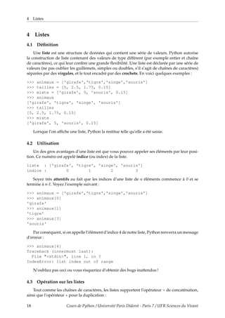 4 Listes
4 Listes
4.1 Définition
Une liste est une structure de données qui contient une série de valeurs. Python autorise
la construction de liste contenant des valeurs de type différent (par exemple entier et chaîne
de caractères), ce qui leur confère une grande flexibilité. Une liste est déclarée par une série de
valeurs (ne pas oublier les guillemets, simples ou doubles, s’il s’agit de chaînes de caractères)
séparées par des virgules, et le tout encadré par des crochets. En voici quelques exemples :
>>> animaux = ['girafe','tigre','singe','souris']
>>> tailles = [5, 2.5, 1.75, 0.15]
>>> mixte = ['girafe', 5, 'souris', 0.15]
>>> animaux
['girafe', 'tigre', 'singe', 'souris']
>>> tailles
[5, 2.5, 1.75, 0.15]
>>> mixte
['girafe', 5, 'souris', 0.15]
Lorsque l’on affiche une liste, Python la restitue telle qu’elle a été saisie.
4.2 Utilisation
Un des gros avantages d’une liste est que vous pouvez appeler ses éléments par leur posi-
tion. Ce numéro est appelé indice (ou index) de la liste.
liste : ['girafe', 'tigre', 'singe', 'souris']
indice : 0 1 2 3
Soyez très attentifs au fait que les indices d’une liste de n éléments commence à 0 et se
termine à n-1. Voyez l’exemple suivant :
>>> animaux = ['girafe','tigre','singe','souris']
>>> animaux[0]
'girafe'
>>> animaux[1]
'tigre'
>>> animaux[3]
'souris'
Par conséquent, si on appelle l’élément d’indice 4 de notre liste, Python renverra un message
d’erreur :
>>> animaux[4]
Traceback (innermost last):
File "<stdin>", line 1, in ?
IndexError: list index out of range
N’oubliez pas ceci ou vous risqueriez d’obtenir des bugs inattendus !
4.3 Opération sur les listes
Tout comme les chaînes de caractères, les listes supportent l’opérateur + de concaténation,
ainsi que l’opérateur * pour la duplication :
18 Cours de Python / Université Paris Diderot - Paris 7 / UFR Sciences du Vivant
 