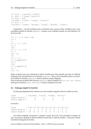4.4 Indiçage négatif et tranches 4 Listes
>>> ani1 = ['girafe','tigre']
>>> ani2 = ['singe','souris']
>>> ani1 + ani2
['girafe', 'tigre', 'singe', 'souris']
>>> ani1 * 3
['girafe', 'tigre', 'girafe', 'tigre', 'girafe', 'tigre']
L’opérateur + est très pratique pour concaténer deux grosses listes, toutefois nous vous
conseillons plutôt la fonction append() lorsque vous souhaitez ajouter un seul élément à la
fin d’une liste :
>>> l = [] # liste vide
>>> l
[]
>>> l = l + [15]
>>> l
[15]
>>> l = l + [-5]
>>> l
[15, -5]
>>>
>>> l = []
>>> l.append(15)
>>> l
[15]
>>> l.append(-5)
>>> l
[15, -5]
Notez ci-dessus que nous obtenons le même résultat pour faire grandir une liste en utilisant
l’opérateur de concaténation ou la fonction append(). Nous vous conseillons dans ce cas pré-
cis d’utiliser la fonction append() dont la syntaxe est plus élégante.
Nous reverrons en détail cette fonction append() dans le chapitre 10 Plus sur les listes,
ainsi que la notation objet.méthode() dans les chapitres suivants.
4.4 Indiçage négatif et tranches
La liste peut également être indexée avec des nombres négatifs selon le modèle suivant :
liste : ['girafe', 'tigre', 'singe', 'souris']
indice positif : 0 1 2 3
indice négatif : -4 -3 -2 -1
ou encore :
liste : ['A','C','D','E','F','G','H','I','K','L']
indice positif : 0 1 2 3 4 5 6 7 8 9
indice negatif : -10 -9 -8 -7 -6 -5 -4 -3 - 2 -1
Les indices négatifs reviennent à compter à partir de la fin. Leur principal avantage est
que vous pouvez appeler le dernier élément d’une liste à l’aide de l’indice -1 sans pour autant
connaître la longueur de la liste.
Cours de Python / Université Paris Diderot - Paris 7 / UFR Sciences du Vivant 19
 