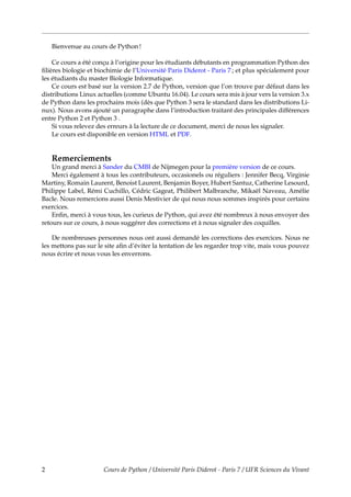 Bienvenue au cours de Python !
Ce cours a été conçu à l’origine pour les étudiants débutants en programmation Python des
filières biologie et biochimie de l’Université Paris Diderot - Paris 7 ; et plus spécialement pour
les étudiants du master Biologie Informatique.
Ce cours est basé sur la version 2.7 de Python, version que l’on trouve par défaut dans les
distributions Linux actuelles (comme Ubuntu 16.04). Le cours sera mis à jour vers la version 3.x
de Python dans les prochains mois (dès que Python 3 sera le standard dans les distributions Li-
nux). Nous avons ajouté un paragraphe dans l’introduction traitant des principales différences
entre Python 2 et Python 3 .
Si vous relevez des erreurs à la lecture de ce document, merci de nous les signaler.
Le cours est disponible en version HTML et PDF.
Remerciements
Un grand merci à Sander du CMBI de Nijmegen pour la première version de ce cours.
Merci également à tous les contributeurs, occasionels ou réguliers : Jennifer Becq, Virginie
Martiny, Romain Laurent, Benoist Laurent, Benjamin Boyer, Hubert Santuz, Catherine Lesourd,
Philippe Label, Rémi Cuchillo, Cédric Gageat, Philibert Malbranche, Mikaël Naveau, Amélie
Bacle. Nous remercions aussi Denis Mestivier de qui nous nous sommes inspirés pour certains
exercices.
Enfin, merci à vous tous, les curieux de Python, qui avez été nombreux à nous envoyer des
retours sur ce cours, à nous suggérer des corrections et à nous signaler des coquilles.
De nombreuses personnes nous ont aussi demandé les corrections des exercices. Nous ne
les mettons pas sur le site afin d’éviter la tentation de les regarder trop vite, mais vous pouvez
nous écrire et nous vous les enverrons.
2 Cours de Python / Université Paris Diderot - Paris 7 / UFR Sciences du Vivant
 