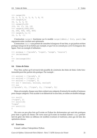 4.6 Listes de listes 4 Listes
>>> range(10)
[0, 1, 2, 3, 4, 5, 6, 7, 8, 9]
>>> range(0,5)
[0, 1, 2, 3, 4]
>>> range(15,20)
[15, 16, 17, 18, 19]
>>> range(0,1000,200)
[0, 200, 400, 600, 800]
>>> range(2,-2,-1)
[2, 1, 0, -1]
L’instruction range() fonctionne sur le modèle range([début,] fin[, pas]). Les
arguments entre crochets sont optionnels.
L’instruction len() vous permet de connaître la longueur d’une liste, ce qui parfois est bien
pratique lorsqu’on lit un fichier par exemple, et que l’on ne connaît pas a priori la longueur des
lignes. Voici un exemple d’utilisation :
>>> animaux = ['girafe', 'tigre', 'singe', 'souris']
>>> len(animaux)
4
>>> len(range(10))
10
4.6 Listes de listes
Pour finir, sachez qu’il est tout-à-fait possible de construire des listes de listes. Cette fonc-
tionnalité peut être parfois très pratique. Par exemple :
>>> enclos1 = ['girafe', 4]
>>> enclos2 = ['tigre', 2]
>>> enclos3 = ['singe', 5]
>>> zoo = [enclos1, enclos2, enclos3]
>>> zoo
[['girafe', 4], ['tigre', 2], ['singe', 5]]
Dans cet exemple, chaque sous-liste contient une catégorie d’animal et le nombre d’animaux
pour chaque catégorie. Pour accéder à un élément de la sous-liste, on utilise un double indiçage.
>>> zoo[1]
['tigre', 2]
>>> zoo[1][0]
'tigre'
>>> zoo[1][1]
2
On verra un peu plus loin qu’il existe en Python les dictionnaires qui sont très pratiques
pour faire ce genre de choses. On verra aussi qu’il existe un module nommé numpy permet-
tant de gérer des listes ou tableaux de nombres (vecteurs et matrices), ainsi que de faire des
opérations dessus.
4.7 Exercices
Conseil : utilisez l’interpréteur Python.
Cours de Python / Université Paris Diderot - Paris 7 / UFR Sciences du Vivant 21
 