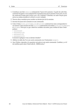 4 Listes 4.7 Exercices
1. Constituez une liste semaine contenant les 7 jours de la semaine. À partir de cette liste,
comment récupérez-vous seulement les 5 premiers jours de la semaine d’une part, et ceux
du week-end d’autre part (utilisez pour cela l’indiçage) ? Cherchez un autre moyen pour
arriver au même résultat (en utilisant un autre indiçage).
2. Trouvez deux manières pour accéder au dernier jour de la semaine.
3. Inversez les jours de la semaine en une commande.
4. Créez 4 listes hiver, printemps, ete et automne contenant les mois correspondant à
ces saisons. Créez ensuite une liste saisons contenant les sous-listes hiver, printemps,ete
et automne. Prévoyez ce que valent les variables suivantes, puis vérifiez-le dans l’inter-
préteur :
– saisons[2]
– saisons[1][0]
– saisons[1:2]
– saisons[:][1]
Comment expliquez-vous ce dernier résultat ?
5. Affichez la table des 9 en une seule commande avec l’instruction range().
6. Avec Python, répondez à la question suivante en une seule commande. Combien y a-t-il
de nombres pairs dans l’intervalle [2 , 10000] inclus ?
22 Cours de Python / Université Paris Diderot - Paris 7 / UFR Sciences du Vivant
 