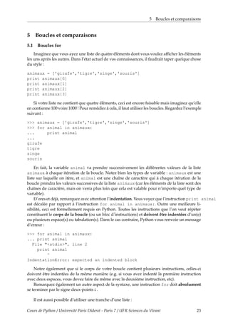 5 Boucles et comparaisons
5 Boucles et comparaisons
5.1 Boucles for
Imaginez que vous ayez une liste de quatre éléments dont vous voulez afficher les éléments
les uns après les autres. Dans l’état actuel de vos connaissances, il faudrait taper quelque chose
du style :
animaux = ['girafe','tigre','singe','souris']
print animaux[0]
print animaux[1]
print animaux[2]
print animaux[3]
Si votre liste ne contient que quatre éléments, ceci est encore faisable mais imaginez qu’elle
en contienne 100 voire 1000 ! Pour remédier à cela, il faut utiliser les boucles. Regardez l’exemple
suivant :
>>> animaux = ['girafe','tigre','singe','souris']
>>> for animal in animaux:
... print animal
...
girafe
tigre
singe
souris
En fait, la variable animal va prendre successivement les différentes valeurs de la liste
animaux à chaque itération de la boucle. Notez bien les types de variable : animaux est une
liste sur laquelle on itère, et animal est une chaîne de caractère qui à chaque itération de la
boucle prendra les valeurs successives de la liste animaux (car les éléments de la liste sont des
chaînes de caractère, mais on verra plus loin que cela est valable pour n’importe quel type de
variable).
D’ores et déjà, remarquez avec attention l’indentation. Vous voyez que l’instruction print animal
est décalée par rapport à l’instruction for animal in animaux:. Outre une meilleure li-
sibilité, ceci est formellement requis en Python. Toutes les instructions que l’on veut répéter
constituent le corps de la boucle (ou un bloc d’instructions) et doivent être indentées d’un(e)
ou plusieurs espace(s) ou tabulation(s). Dans le cas contraire, Python vous renvoie un message
d’erreur :
>>> for animal in animaux:
... print animal
File "<stdin>", line 2
print animal
^
IndentationError: expected an indented block
Notez également que si le corps de votre boucle contient plusieurs instructions, celles-ci
doivent être indentées de la même manière (e.g. si vous avez indenté la première instruction
avec deux espaces, vous devez faire de même avec la deuxième instruction, etc).
Remarquez également un autre aspect de la syntaxe, une instruction for doit absolument
se terminer par le signe deux-points:.
Il est aussi possible d’utiliser une tranche d’une liste :
Cours de Python / Université Paris Diderot - Paris 7 / UFR Sciences du Vivant 23
 