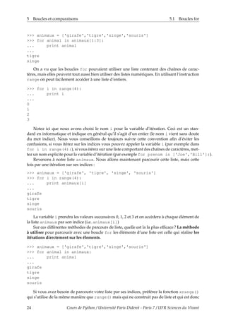 5 Boucles et comparaisons 5.1 Boucles for
>>> animaux = ['girafe','tigre','singe','souris']
>>> for animal in animaux[1:3]:
... print animal
...
tigre
singe
On a vu que les boucles for pouvaient utiliser une liste contenant des chaînes de carac-
tères, mais elles peuvent tout aussi bien utiliser des listes numériques. En utilisant l’instruction
range on peut facilement accéder à une liste d’entiers.
>>> for i in range(4):
... print i
...
0
1
2
3
Notez ici que nous avons choisi le nom i pour la variable d’itération. Ceci est un stan-
dard en informatique et indique en général qu’il s’agit d’un entier (le nom i vient sans doute
du mot indice). Nous vous conseillons de toujours suivre cette convention afin d’éviter les
confusions, si vous itérez sur les indices vous pouvez appeler la variable i (par exemple dans
for i in range(4):), si vous itérez sur une liste comportant des chaînes de caractères, met-
tez un nom explicite pour la variable d’itération (par exemple for prenom in ['Joe','Bill']:).
Revenons à notre liste animaux. Nous allons maintenant parcourir cette liste, mais cette
fois par une itération sur ses indices :
>>> animaux = ['girafe', 'tigre', 'singe', 'souris']
>>> for i in range(4):
... print animaux[i]
...
girafe
tigre
singe
souris
La variable i prendra les valeurs successives 0, 1, 2 et 3 et on accèdera à chaque élément de
la liste animaux par son indice (i.e. animaux[i])
Sur ces différentes méthodes de parcours de liste, quelle est la la plus efficace ? La méthode
à utiliser pour parcourir avec une boucle for les éléments d’une liste est celle qui réalise les
itérations directement sur les élements.
>>> animaux = ['girafe','tigre','singe','souris']
>>> for animal in animaux:
... print animal
...
girafe
tigre
singe
souris
Si vous avez besoin de parcourir votre liste par ses indices, préférez la fonction xrange()
qui s’utilise de la même manière que range() mais qui ne construit pas de liste et qui est donc
24 Cours de Python / Université Paris Diderot - Paris 7 / UFR Sciences du Vivant
 
