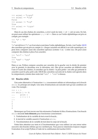 5 Boucles et comparaisons 5.3 Boucles while
>>> animal = "tigre"
>>> animal == "tig"
False
>>> animal != "tig"
True
>>> animal == 'tigre'
True
Dans le cas des chaînes de caractères, a priori seuls les tests == et != ont un sens. En fait,
on peut aussi utiliser les opérateurs <, >, <= et >=. Dans ce cas l’ordre alphabétique est pris en
compte, par exemple :
>>> "a" < "b"
True
"a" est inférieur à "b" car il est situé avant dans l’ordre alphabétique. En fait, c’est l’ordre ASCII
des caractères qui est pris en compte (i.e. chaque caractère est affecté à un code numérique), on
peut donc comparer aussi des caractères spéciaux (comme # ou ~) entre eux. On peut aussi
comparer des chaînes à plus d’un caractère.
>>> "ali" < "alo"
True
>>> "abb" < "ada"
True
Dans ce cas, Python compare caractère par caractère de la gauche vers la droite (le premier
avec le premier, le deuxième avec le deuxième, etc). Dès qu’un caractère est différent entre
l’une et l’autre des chaînes, il considère que la chaîne « la plus petite » est celle qui présente le
caractère ayant le plus petit code ASCII (les caractères suivants de la chaîne sont ignorés dans
la comparaison), comme dans notre test "abb" < "ada" ci-dessus.
5.3 Boucles while
Une autre alternative à l’instruction for couramment utilisée en informatique est la boucle
while. Le principe est simple. Une série d’instructions est exécutée tant qu’une condition est
vraie. Par exemple :
>>> i = 1
>>> while i <= 4:
... print i
... i = i + 1
...
1
2
3
4
Remarquez qu’il est encore une fois nécessaire d’indenter le bloc d’instructions. Une boucle
while nécessite trois éléments pour fonctionner correctement :
1. l’initialisation de la variable de test avant la boucle ;
2. le test de la variable associé à l’instruction while ;
3. l’incrémentation de la variable de test dans le corps de la boucle.
Faites bien attention aux tests et à l’incrémentation que vous utilisez car une erreur mène
souvent à des boucles infinies qui ne s’arrètent pas. Vous pouvez néanmoins toujours stopper
l’exécution d’un script Python à l’aide de la combinaison de touches Ctrl-C.
26 Cours de Python / Université Paris Diderot - Paris 7 / UFR Sciences du Vivant
 
