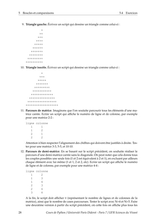 5 Boucles et comparaisons 5.4 Exercices
9. Triangle gauche. Écrivez un script qui dessine un triangle comme celui-ci :
*
**
***
****
*****
******
*******
********
*********
**********
10. Triangle isocèle. Écrivez un script qui dessine un triangle comme celui-ci :
*
***
*****
*******
*********
***********
*************
***************
*****************
*******************
11. Parcours de matrice. Imaginons que l’on soutaite parcourir tous les éléments d’une ma-
trice carrée. Ecrire un script qui affiche le numéro de ligne et de colonne, par exemple
pour une matrice 2-2 :
ligne colonne
1 1
1 2
2 1
2 2
Attention à bien respecter l’alignement des chiffres qui doivent être justifiés à droite. Tes-
ter pour une matrice 3-3, 5-5, et 10-10.
12. Parcours de demi-matrice. En se basant sur le script précédent, on souhaite réaliser le
parcours d’une demi-matrice carrée sans la diagonale. On peut noter que cela donne tous
les couples possibles une seule fois (1 et 2 est équivalent à 2 et 1), en excluant par ailleurs
chaque élément avec lui même (1 et 1, 2 et 2, etc). Ecrire un script qui affiche le numéro
de ligne et de colonne, par exemple pour une matrice 4-4 :
ligne colonne
1 2
1 3
1 4
2 3
2 4
3 4
A la fin, le script doit afficher N (représentant le nombre de lignes et de colonnes de la
matrice), ainsi que le nombre de cases parcourues. Tester le script avec N=4 et N=5. Faire
une deuxième version à partir du script précédent, où cette fois on affiche plus tous les
28 Cours de Python / Université Paris Diderot - Paris 7 / UFR Sciences du Vivant
 