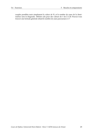5.4 Exercices 5 Boucles et comparaisons
couples possibles mais simplement la valeur de N, et le nombre de cases de la demi-
matrice sans la diagonale. Afficher cela pour des valeurs de N de 2 à 20. Pouvez-vous
trouver une formule générale reliant le nombre de cases parcourues à N ?
Cours de Python / Université Paris Diderot - Paris 7 / UFR Sciences du Vivant 29
 