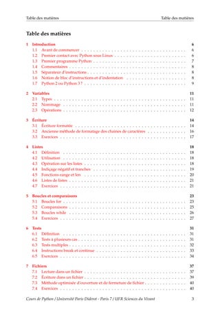 Table des matières Table des matières
Table des matières
1 Introduction 6
1.1 Avant de commencer . . . . . . . . . . . . . . . . . . . . . . . . . . . . . . . . . . . 6
1.2 Premier contact avec Python sous Linux . . . . . . . . . . . . . . . . . . . . . . . . 6
1.3 Premier programme Python . . . . . . . . . . . . . . . . . . . . . . . . . . . . . . . 7
1.4 Commentaires . . . . . . . . . . . . . . . . . . . . . . . . . . . . . . . . . . . . . . . 8
1.5 Séparateur d’instructions . . . . . . . . . . . . . . . . . . . . . . . . . . . . . . . . . 8
1.6 Notion de bloc d’instructions et d’indentation . . . . . . . . . . . . . . . . . . . . 8
1.7 Python 2 ou Python 3 ? . . . . . . . . . . . . . . . . . . . . . . . . . . . . . . . . . . 9
2 Variables 11
2.1 Types . . . . . . . . . . . . . . . . . . . . . . . . . . . . . . . . . . . . . . . . . . . . 11
2.2 Nommage . . . . . . . . . . . . . . . . . . . . . . . . . . . . . . . . . . . . . . . . . 11
2.3 Opérations . . . . . . . . . . . . . . . . . . . . . . . . . . . . . . . . . . . . . . . . . 12
3 Écriture 14
3.1 Écriture formatée . . . . . . . . . . . . . . . . . . . . . . . . . . . . . . . . . . . . . 14
3.2 Ancienne méthode de formatage des chaines de caractères . . . . . . . . . . . . . 16
3.3 Exercices . . . . . . . . . . . . . . . . . . . . . . . . . . . . . . . . . . . . . . . . . . 17
4 Listes 18
4.1 Définition . . . . . . . . . . . . . . . . . . . . . . . . . . . . . . . . . . . . . . . . . 18
4.2 Utilisation . . . . . . . . . . . . . . . . . . . . . . . . . . . . . . . . . . . . . . . . . 18
4.3 Opération sur les listes . . . . . . . . . . . . . . . . . . . . . . . . . . . . . . . . . . 18
4.4 Indiçage négatif et tranches . . . . . . . . . . . . . . . . . . . . . . . . . . . . . . . 19
4.5 Fonctions range et len . . . . . . . . . . . . . . . . . . . . . . . . . . . . . . . . . . 20
4.6 Listes de listes . . . . . . . . . . . . . . . . . . . . . . . . . . . . . . . . . . . . . . . 21
4.7 Exercices . . . . . . . . . . . . . . . . . . . . . . . . . . . . . . . . . . . . . . . . . . 21
5 Boucles et comparaisons 23
5.1 Boucles for . . . . . . . . . . . . . . . . . . . . . . . . . . . . . . . . . . . . . . . . . 23
5.2 Comparaisons . . . . . . . . . . . . . . . . . . . . . . . . . . . . . . . . . . . . . . . 25
5.3 Boucles while . . . . . . . . . . . . . . . . . . . . . . . . . . . . . . . . . . . . . . . 26
5.4 Exercices . . . . . . . . . . . . . . . . . . . . . . . . . . . . . . . . . . . . . . . . . . 27
6 Tests 31
6.1 Définition . . . . . . . . . . . . . . . . . . . . . . . . . . . . . . . . . . . . . . . . . 31
6.2 Tests à plusieurs cas . . . . . . . . . . . . . . . . . . . . . . . . . . . . . . . . . . . . 31
6.3 Tests multiples . . . . . . . . . . . . . . . . . . . . . . . . . . . . . . . . . . . . . . . 32
6.4 Instructions break et continue . . . . . . . . . . . . . . . . . . . . . . . . . . . . . . 33
6.5 Exercices . . . . . . . . . . . . . . . . . . . . . . . . . . . . . . . . . . . . . . . . . . 34
7 Fichiers 37
7.1 Lecture dans un fichier . . . . . . . . . . . . . . . . . . . . . . . . . . . . . . . . . . 37
7.2 Écriture dans un fichier . . . . . . . . . . . . . . . . . . . . . . . . . . . . . . . . . . 39
7.3 Méthode optimisée d’ouverture et de fermeture de fichier . . . . . . . . . . . . . . 40
7.4 Exercices . . . . . . . . . . . . . . . . . . . . . . . . . . . . . . . . . . . . . . . . . . 40
Cours de Python / Université Paris Diderot - Paris 7 / UFR Sciences du Vivant 3
 