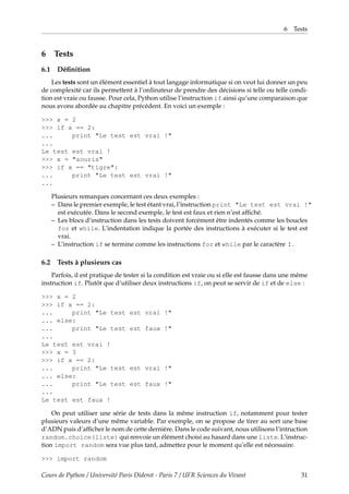 6 Tests
6 Tests
6.1 Définition
Les tests sont un élément essentiel à tout langage informatique si on veut lui donner un peu
de complexité car ils permettent à l’ordinateur de prendre des décisions si telle ou telle condi-
tion est vraie ou fausse. Pour cela, Python utilise l’instruction if ainsi qu’une comparaison que
nous avons abordée au chapitre précédent. En voici un exemple :
>>> x = 2
>>> if x == 2:
... print "Le test est vrai !"
...
Le test est vrai !
>>> x = "souris"
>>> if x == "tigre":
... print "Le test est vrai !"
...
Plusieurs remarques concernant ces deux exemples :
– Dans le premier exemple, le test étant vrai, l’instruction print "Le test est vrai !"
est exécutée. Dans le second exemple, le test est faux et rien n’est affiché.
– Les blocs d’instruction dans les tests doivent forcément être indentés comme les boucles
for et while. L’indentation indique la portée des instructions à exécuter si le test est
vrai.
– L’instruction if se termine comme les instructions for et while par le caractère :.
6.2 Tests à plusieurs cas
Parfois, il est pratique de tester si la condition est vraie ou si elle est fausse dans une même
instruction if. Plutôt que d’utiliser deux instructions if, on peut se servir de if et de else :
>>> x = 2
>>> if x == 2:
... print "Le test est vrai !"
... else:
... print "Le test est faux !"
...
Le test est vrai !
>>> x = 3
>>> if x == 2:
... print "Le test est vrai !"
... else:
... print "Le test est faux !"
...
Le test est faux !
On peut utiliser une série de tests dans la même instruction if, notamment pour tester
plusieurs valeurs d’une même variable. Par exemple, on se propose de tirer au sort une base
d’ADN puis d’afficher le nom de cette dernière. Dans le code suivant, nous utilisons l’intruction
random.choice(liste) qui renvoie un élément choisi au hasard dans une liste. L’instruc-
tion import random sera vue plus tard, admettez pour le moment qu’elle est nécessaire.
>>> import random
Cours de Python / Université Paris Diderot - Paris 7 / UFR Sciences du Vivant 31
 