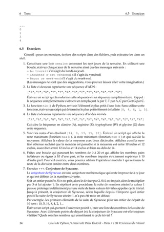 6 Tests 6.5 Exercices
...
0
1
3
4
6.5 Exercices
Conseil : pour ces exercices, écrivez des scripts dans des fichiers, puis exécutez-les dans un
shell.
1. Constituez une liste semaine contenant les sept jours de la semaine. En utilisant une
boucle, écrivez chaque jour de la semaine ainsi que les messages suivants :
– Au travail s’il s’agit du lundi au jeudi
– Chouette c'est vendredi s’il s’agit du vendredi
– Repos ce week-end s’il s’agit du week-end.
(Les messages ne sont que des suggestions, vous pouvez laisser aller votre imagination.)
2. La liste ci-dessous représente une séquence d’ADN :
["A","C","G","T","T","A","G","C","T","A","A","C","G"]
Écrivez un script qui transforme cette séquence en sa séquence complémentaire. Rappel :
la séquence complémentaire s’obtient en remplaçant A par T, T par A, C par G et G par C.
3. La fonction min() de Python, renvoie l’élément le plus petit d’une liste. Sans utiliser cette
fonction, écrivez un script qui détermine le plus petit élément de la liste [8, 4, 6, 1, 5].
4. La liste ci-dessous représente une séquence d’acides aminés
["A","R","A","W","W","A","W","A","R","W","W","R","A","G","A","R"]
Calculez la fréquence en alanine (A), arginine (R), tryptophane (W) et glycine (G) dans
cette séquence.
5. Voici les notes d’un étudiant [14, 9, 13, 15, 12]. Écrivez un script qui affiche la
note maximum (fonction max()), la note minimum (fonction min()) et qui calcule la
moyenne. Affichez la valeur de la moyenne avec deux décimales. Affichez aussi la men-
tion obtenue sachant que la mention est passable si la moyenne est entre 10 inclus et 12
exclus, assez-bien entre 12 inclus et 14 exclus et bien au-delà de 14.
6. Faites une boucle qui parcourt les nombres de 0 à 20 et qui affiche les nombres pairs
inférieurs ou égaux à 10 d’une part, et les nombres impairs strictement supérieur à 10
d’autre part. Pour cet exercice, vous pourrez utiliser l’opérateur modulo % qui retourne le
reste de la division entière entre deux nombres.
7. Exercice +++. Conjecture de Syracuse.
La conjecture de Syracuse est une conjecture mathématique qui reste improuvée à ce jour
et qui est définie de la manière suivante.
Soit un entier positif n. Si n est pair, alors le diviser par 2. Si il est impair, alors le multiplier
par 3 et lui ajouter 1. En répétant cette procédure, la suite de nombres atteint la valeur 1
puis se prolonge indéfiniment par une suite de trois valeurs triviales appelée cycle trivial.
Jusqu’à présent, la conjecture de Syracuse, selon laquelle depuis n’importe quel entier
positif la suite de Syracuse atteint 1, n’a pas été mise en défaut.
Par exemple, les premiers éléments de la suite de Syracuse pour un entier de départ de
10 sont : 10, 5, 16, 8, 4, 2, 1...
Écrivez un script qui, partant d’un entier positif n, crée une liste des nombres de la suite de
Syracuse. Avec différents points de départ (n), la conjecture de Syracuse est-elle toujours
vérifiée ? Quels sont les nombres qui constituent le cycle trivial ?
34 Cours de Python / Université Paris Diderot - Paris 7 / UFR Sciences du Vivant
 