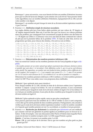 6.5 Exercices 6 Tests
Remarque 1 : pour cet exercice, vous avez besoin de faire un nombre d’itérations inconnu
pour que la suite de Syracuse atteigne 1 puis entame son cycle trivial. Vous pourrez tester
votre algorithme avec un nombre arbitraire d’itérations, typiquement 20 ou 100, suivant
votre nombre n de départ.
Remarque 2 : un nombre est pair lorsque le reste de sa division entière (opérateur modulo
%) par 2 est nul.
8. Exercice +++. Attribution simple de structure secondaire.
Les angles dièdres phi/psi d’une hélice alpha parfaite ont une valeur de -57 degrés et
-47 degrés respectivement. Bien sûr, il est très rare que l’on trouve ces valeurs parfaites
dans une protéine, par conséquent il est couramment accepté de tolérer une déviation de
+/- 30 degrés sur celles-ci. Ci-dessous vous avez une liste de listes contenant les valeurs
de phi/psi de la première hélice de la protéine 1TFE. À l’aide de cette liste, écrivez un
programme qui teste, pour chacun des résidus, s’ils sont ou non en hélice.
[[48.6,53.4],[-124.9,156.7],[-66.2,-30.8],[-58.8,-43.1], 
[-73.9,-40.6],[-53.7,-37.5],[-80.6,-16.0],[-68.5,135.0], 
[-64.9,-23.5],[-66.9,-45.5],[-69.6,-41.0],[-62.7,-37.5], 
[-68.2,-38.3],[-61.2,-49.1],[-59.7,-41.1],[-63.2,-48.5], 
[-65.5,-38.5],[-64.1,-40.7],[-63.6,-40.8],[-66.4,-44.5], 
[-56.0,-52.5],[-55.4,-44.6],[-58.6,-44.0],[-77.5,-39.1], 
[-91.7,-11.9],[48.6,53.4]]
9. Exercice +++. Détermination des nombres premiers inférieurs à 100.
Voici un extrait de l’article sur les nombres premiers tiré de l’encyclopédie en ligne wiki-
pédia.
« Un nombre premier est un entier naturel qui admet exactement deux diviseurs distincts entiers
et positifs (qui sont alors 1 et lui-même). Cette définition exclut 1, qui n’a qu’un seul diviseur
entier positif. Par opposition, un nombre non nul produit de deux nombres entiers différents de 1
est dit composé. Par exemple 6 = 2 × 3 est composé, tout comme 21 = 3 × 7, mais 11 est premier
car 1 et 11 sont les seuls diviseurs de 11. Les nombres 0 et 1 ne sont ni premiers ni composés. »
Déterminez les nombres premiers inférieurs à 100. Combien y a-t-il de nombres premiers
entre 0 et 100 ? Pour vous aider, nous vous proposons deux méthodes.
Méthode 1 (peu optimale mais assez intuitive)
Pour chaque nombre de 2 à 100, calculez le reste de la division entière (avec l’opérateur
modulo %) depuis 1 jusqu’à lui-même. Si c’est un nombre premier, il aura exactement
deux nombres pour lesquels le reste de la division entière est égal à 0 (1 et lui-même). Si
ce n’est pas un nombre premier, il aura plus de deux nombres pour lesquels le reste de la
division entière est égal à 0.
Méthode 2 (plus optimale et plus rapide, mais un peu plus compliquée)
Vous pouvez parcourir tous les nombres de 2 à 100 et vérifier si ceux-ci sont composés,
c’est-à-dire qu’ils sont le produit de deux nombres premiers. Pratiquement, cela consiste à
vérifier que le reste de la division entière (opérateur modulo %) entre le nombre considéré
et n’importe quel nombre premier est nul. Le cas échéant, ce nombre n’est pas premier.
10. Exercice +++. Recherche par dichotomie La recherche par dichotomie est une méthode
qui consiste à diviser (en générale en parties égales) un problème pour en trouver la so-
lution. À titre d’exemple, voici une discussion entre Pierre et Patrick dans laquelle Pierre
essaie de deviner le nombre (compris entre 1 et 100) auquel Patrick a pensé.
Patrick : C’est bon, j’ai pensé à un nombre entre 1 et 100.
Pierre : OK, je vais essayer de le deviner. Est-ce que ton nombre est plus petit ou plus
grand que 50 ?
Cours de Python / Université Paris Diderot - Paris 7 / UFR Sciences du Vivant 35
 