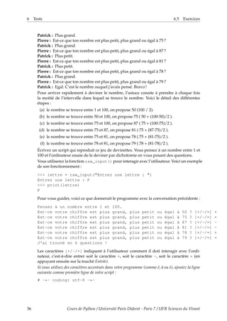 6 Tests 6.5 Exercices
Patrick : Plus grand.
Pierre : Est-ce que ton nombre est plus petit, plus grand ou égal à 75 ?
Patrick : Plus grand.
Pierre : Est-ce que ton nombre est plus petit, plus grand ou égal à 87 ?
Patrick : Plus petit.
Pierre : Est-ce que ton nombre est plus petit, plus grand ou égal à 81 ?
Patrick : Plus petit.
Pierre : Est-ce que ton nombre est plus petit, plus grand ou égal à 78 ?
Patrick : Plus grand.
Pierre : Est-ce que ton nombre est plus petit, plus grand ou égal à 79 ?
Patrick : Egal. C’est le nombre auquel j’avais pensé. Bravo !
Pour arriver rapidement à deviner le nombre, l’astuce consite à prendre à chaque fois
la moitié de l’intervalle dans lequel se trouve le nombre. Voici le détail des différentes
étapes :
(a) le nombre se trouve entre 1 et 100, on propose 50 (100 / 2).
(b) le nombre se trouve entre 50 et 100, on propose 75 ( 50 + (100-50)/2 ).
(c) le nombre se trouve entre 75 et 100, on propose 87 ( 75 + (100-75)/2 ).
(d) le nombre se trouve entre 75 et 87, on propose 81 ( 75 + (87-75)/2 ).
(e) le nombre se trouve entre 75 et 81, on propose 78 ( 75 + (81-75)/2 ).
(f) le nombre se trouve entre 78 et 81, on propose 79 ( 78 + (81-78)/2 ).
Écrivez un script qui reproduit ce jeu de devinettes. Vous pensez à un nombre entre 1 et
100 et l’ordinateur essaie de le deviner par dichotomie en vous posant des questions.
Vous utiliserez la fonction raw_input() pour interagir avec l’utilisateur. Voici un exemple
de son fonctionnement :
>>> lettre = raw_input("Entrez une lettre : ")
Entrez une lettre : P
>>> print(lettre)
P
Pour vous guider, voici ce que donnerait le programme avec la conversation précédente :
Pensez à un nombre entre 1 et 100.
Est-ce votre chiffre est plus grand, plus petit ou égal à 50 ? [+/-/=] +
Est-ce votre chiffre est plus grand, plus petit ou égal à 75 ? [+/-/=] +
Est-ce votre chiffre est plus grand, plus petit ou égal à 87 ? [+/-/=] -
Est-ce votre chiffre est plus grand, plus petit ou égal à 81 ? [+/-/=] -
Est-ce votre chiffre est plus grand, plus petit ou égal à 78 ? [+/-/=] +
Est-ce votre chiffre est plus grand, plus petit ou égal à 79 ? [+/-/=] =
J'ai trouvé en 6 questions !
Les caractères [+/-/=] indiquent à l’utilisateur comment il doit interagir avec l’ordi-
nateur, c’est-à-dire entrer soit le caractère +, soit le caractère -, soit le caractère = (en
appuyant ensuite sur la touché Entrée).
Si vous utilisez des caractères accentués dans votre programme (comme é, à ou è), ajoutez la ligne
suivante comme première ligne de votre script :
# -*- coding: utf-8 -*-
36 Cours de Python / Université Paris Diderot - Paris 7 / UFR Sciences du Vivant
 