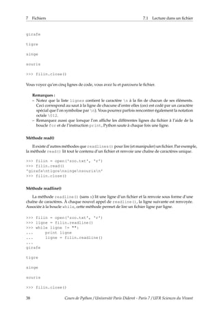 7 Fichiers 7.1 Lecture dans un fichier
girafe
tigre
singe
souris
>>> filin.close()
Vous voyez qu’en cinq lignes de code, vous avez lu et parcouru le fichier.
Remarques :
– Notez que la liste lignes contient le caractère n à la fin de chacun de ses éléments.
Ceci correspond au saut à la ligne de chacune d’entre elles (ceci est codé par un caractère
spécial que l’on symbolise par n). Vous pourrez parfois rencontrer également la notation
octale 012.
– Remarquez aussi que lorsque l’on affiche les différentes lignes du fichier à l’aide de la
boucle for et de l’instruction print, Python saute à chaque fois une ligne.
Méthode read()
Il existe d’autres méthodes que readlines() pour lire (et manipuler) un fichier. Par exemple,
la méthode read() lit tout le contenu d’un fichier et renvoie une chaîne de caractères unique.
>>> filin = open('zoo.txt', 'r')
>>> filin.read()
'girafentigrensingensourisn'
>>> filin.close()
Méthode readline()
La méthode readline() (sans s) lit une ligne d’un fichier et la renvoie sous forme d’une
chaîne de caractères. À chaque nouvel appel de readline(), la ligne suivante est renvoyée.
Associée à la boucle while, cette méthode permet de lire un fichier ligne par ligne.
>>> filin = open('zoo.txt', 'r')
>>> ligne = filin.readline()
>>> while ligne != "":
... print ligne
... ligne = filin.readline()
...
girafe
tigre
singe
souris
>>> filin.close()
38 Cours de Python / Université Paris Diderot - Paris 7 / UFR Sciences du Vivant
 