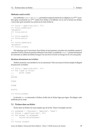 7.2 Écriture dans un fichier 7 Fichiers
Méthodes seek() et tell()
Les méthodes seek() et tell() permettent respectivement de se déplacer au nième carac-
tère (plus exactement au nième octet) d’un fichier et d’afficher où en est la lecture du fichier,
c’est-à-dire quel caractère (ou octet) est en train d’être lu.
>>> filin = open('zoo.txt', 'r')
>>> filin.readline()
'girafen'
>>> filin.tell()
7
>>> filin.seek(0)
>>> filin.tell()
0
>>> filin.readline()
'girafen'
>>> filin.close()
On remarque qu’à l’ouverture d’un fichier, le tout premier caractère est considéré comme le
caractère 0 (tout comme le premier élément d’une liste). La méthode seek() permet facilement
de remonter au début du fichier lorsque l’on est arrivé à la fin ou lorsqu’on en a lu une partie.
Itérations directement sur le fichier
Python essaie de vous faciliter la vie au maximum. Voici un moyen à la fois simple et élégant
de parcourir un fichier.
>>> filin = open('zoo.txt', 'r')
>>> for ligne in filin:
... print ligne
...
girafe
tigre
singe
souris
>>> filin.close()
La boucle for va demander à Python d’aller lire le fichier ligne par ligne. Privilégiez cette
méthode par la suite.
7.2 Écriture dans un fichier
Écrire dans un fichier est aussi simple que de le lire. Voyez l’exemple suivant :
>>> animaux2 = ['poisson', 'abeille', 'chat']
>>> filout = open('zoo2.txt', 'w')
>>> for animal in animaux2:
... filout.write(animal)
...
>>> filout.close()
Cours de Python / Université Paris Diderot - Paris 7 / UFR Sciences du Vivant 39
 