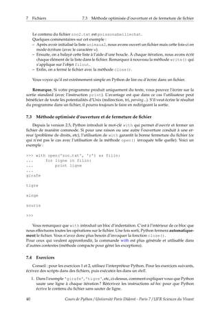 7 Fichiers 7.3 Méthode optimisée d’ouverture et de fermeture de fichier
Le contenu du fichier zoo2.txt est poissonabeillechat.
Quelques commentaires sur cet exemple :
– Après avoir initialisé la liste animaux2, nous avons ouvert un fichier mais cette fois-ci en
mode écriture (avec le caractère w).
– Ensuite, on a balayé cette liste à l’aide d’une boucle. À chaque itération, nous avons écrit
chaque élément de la liste dans le fichier. Remarquez à nouveau la méthode write() qui
s’applique sur l’objet filout.
– Enfin, on a fermé le fichier avec la méthode close().
Vous voyez qu’il est extrêmement simple en Python de lire ou d’écrire dans un fichier.
Remarque. Si votre programme produit uniquement du texte, vous pouvez l’écrire sur la
sortie standard (avec l’instruction print). L’avantage est que dans ce cas l’utilisateur peut
bénéficier de toute les potentialités d’Unix (redirection, tri, parsing...). S’il veut écrire le résultat
du programme dans un fichier, il pourra toujours le faire en redirigeant la sortie.
7.3 Méthode optimisée d’ouverture et de fermeture de fichier
Depuis la version 2.5, Python introduit le mot-clé with qui permet d’ouvrir et fermer un
fichier de manière commode. Si pour une raison ou une autre l’ouverture conduit à une er-
reur (problème de droits, etc), l’utilisation de with garantit la bonne fermeture du fichier (ce
qui n’est pas le cas avec l’utilisation de la méthode open() invoquée telle quelle). Voici un
exemple :
>>> with open('zoo.txt', 'r') as filin:
... for ligne in filin:
... print ligne
...
girafe
tigre
singe
souris
>>>
Vous remarquez que with introduit un bloc d’indentation. C’est à l’intérieur de ce bloc que
nous effectuons toutes les opérations sur le fichier. Une fois sorti, Python fermera automatique-
ment le fichier. Vous n’avez donc plus besoin d’invoquer la fonction close().
Pour ceux qui veulent appronfondir, la commande with est plus générale et utilisable dans
d’autres contextes (méthode compacte pour gérer les exceptions).
7.4 Exercices
Conseil : pour les exercices 1 et 2, utilisez l’interpréteur Python. Pour les exercices suivants,
écrivez des scripts dans des fichiers, puis exécutez-les dans un shell.
1. Dans l’exemple 'girafe', 'tigre', etc, ci-dessus, comment expliquer vous que Python
saute une ligne à chaque itération ? Réécrivez les instructions ad-hoc pour que Python
écrive le contenu du fichier sans sauter de ligne.
40 Cours de Python / Université Paris Diderot - Paris 7 / UFR Sciences du Vivant
 