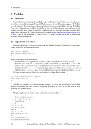 8 Modules
8 Modules
8.1 Définition
Les modules sont des programmes Python qui contiennent des fonctions que l’on est amené
à réutiliser souvent (on les appelle aussi bibliothèques ou libraries). Les développeurs de Python
ont mis au point de nombreux modules qui effectuent une quantité phénoménale de tâches.
Pour cette raison, prenez le réflexe de vérifier si une partie du code que vous souhaitez écrire
n’existe pas déjà sous forme de module. La plupart de ces modules sont déjà installés dans
les versions standards de Python. Vous pouvez accéder à une documentation exhaustive pour
python 2.7 sur le site de Python (ici pour python 3.*). Surfez un peu sur ce site, la quantité de
modules est impressionante.
8.2 Importation de modules
Jusqu’à maintenant, nous avons rencontré une fois cette notion de module lorsque nous
avons voulu tirer un nombre aléatoire.
>>> import random
>>> random.randint(0,10)
4
Regardons de plus près cet exemple :
– L’instruction import permet d’accéder à toutes les fonctions du module random
– Ensuite, nous utilisons la fonction (ou méthode) randint(a,b) du module random. At-
tention cette fonction renvoie un nombre entier aléatoirement entre a inclus et b inclus
(contrairement à range() par exemple). Remarquez la notation objet random.randint()
où la fonction randint() peut être considérée comme une méthode de l’objet random.
Il existe un autre moyen d’importer une ou des fonctions d’un module :
>>> from random import randint
>>> randint(0,10)
7
À l’aide du mot-clé from, vous pouvez importer une fonction spécifique d’un module
donné. Remarquez que dans ce cas il est inutile de répéter le nom du module, seul le nom
de ladite fonction est requis.
On peut également importer toutes les fonctions d’un module :
>>> from random import *
>>> x = [1, 2, 3, 4]
>>> shuffle(x)
>>> x
[2, 3, 1, 4]
>>> shuffle(x)
>>> x
[4, 2, 1, 3]
>>> randint(0,50)
46
>>> uniform(0,2.5)
0.64943174760727951
42 Cours de Python / Université Paris Diderot - Paris 7 / UFR Sciences du Vivant
 