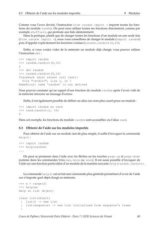 8.3 Obtenir de l’aide sur les modules importés 8 Modules
Comme vous l’avez deviné, l’instruction from random import * importe toutes les fonc-
tions du module random. On peut ainsi utiliser toutes ses fonctions directement, comme par
exemple shuffle(), qui permute une liste aléatoirement.
Dans la pratique, plutôt que de charger toutes les fonctions d’un module en une seule fois
(from random import *), nous vous conseillons de charger le module (import random)
puis d’appeler explicitement les fonctions voulues (random.randint(0,2)).
Enfin, si vous voulez vider de la mémoire un module déjà chargé, vous pouvez utiliser
l’instruction del :
>>> import random
>>> random.randint(0,10)
2
>>> del random
>>> random.randint(0,10)
Traceback (most recent call last):
File "<stdin>", line 1, in ?
NameError: name 'random' is not defined
Vous pouvez constater qu’un rappel d’une fonction du module random après l’avoir vidé de
la mémoire retourne un message d’erreur.
Enfin, il est également possible de définir un alias (un nom plus court) pour un module :
>>> import random as rand
>>> rand.randint(1, 10)
6
Dans cet exemple, les fonctions du module random sont accessibles via l’alias rand.
8.3 Obtenir de l’aide sur les modules importés
Pour obtenir de l’aide sur un module rien de plus simple, il suffit d’invoquer la commande
help() :
>>> import random
>>> help(random)
...
On peut se promener dans l’aide avec les flèches ou les touches page-up et page-down
(comme dans les commandes Unix man, more ou less). Il est aussi possible d’invoquer de
l’aide sur une fonction particulière d’un module de la manière suivante help(random.randint).
La commande help() est en fait une commande plus générale permettant d’avoir de l’aide
sur n’importe quel objet chargé en mémoire.
>>> x = range(2)
>>> help(x)
Help on list object:
class list(object)
| list() -> new list
| list(sequence) -> new list initialized from sequence's items
|
Cours de Python / Université Paris Diderot - Paris 7 / UFR Sciences du Vivant 43
 