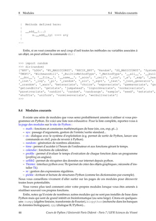 8 Modules 8.4 Modules courants
| Methods defined here:
|
| __add__(...)
| x.__add__(y) <==> x+y
|
...
Enfin, si on veut connaître en seul coup d’oeil toutes les méthodes ou variables associées à
un objet, on peut utiliser la commande dir :
>>> import random
>>> dir(random)
['BPF', 'LOG4', 'NV_MAGICCONST', 'RECIP_BPF', 'Random', 'SG_MAGICCONST', 'SystemR
'TWOPI', 'WichmannHill', '_BuiltinMethodType', '_MethodType', '__all__', '__built
'__doc__', '__file__', '__name__', '_acos', '_ceil', '_cos', '_e', '_exp', '_hexl
'_inst', '_log', '_pi', '_random', '_sin', '_sqrt', '_test', '_test_generator',
'_urandom', '_warn', 'betavariate', 'choice', 'expovariate', 'gammavariate', 'gau
'getrandbits', 'getstate', 'jumpahead', 'lognormvariate', 'normalvariate',
'paretovariate', 'randint', 'random', 'randrange', 'sample', 'seed', 'setstate',
'shuffle', 'uniform', 'vonmisesvariate', 'weibullvariate']
>>>
8.4 Modules courants
Il existe une série de modules que vous serez probablement amenés à utiliser si vous pro-
grammez en Python. En voici une liste non exhaustive. Pour la liste complète, reportez-vous à
la page des modules sur le site de Python :
– math : fonctions et constantes mathématiques de base (sin, cos, exp, pi...).
– sys : passage d’arguments, gestion de l’entrée/sortie standard...
– os : dialogue avec le système d’exploitation (e.g. permet de sortir de Python, lancer une
commande en shell, puis de revenir à Python).
– random : génération de nombres aléatoires.
– time : permet d’accéder à l’heure de l’ordinateur et aux fonctions gérant le temps.
– calendar : fonctions de calendrier.
– profile : permet d’évaluer le temps d’exécution de chaque fonction dans un programme
(profiling en anglais).
– urllib2 : permet de récupérer des données sur internet depuis python.
– Tkinter : interface python avec Tk (permet de créer des objets graphiques ; nécessite d’ins-
taller Tk).
– re : gestion des expressions régulières.
– pickle : écriture et lecture de structures Python (comme les dictionnaires par exemple).
Nous vous conseillons vivement d’aller surfer sur les pages de ces modules pour découvrir
toutes leurs potentialités.
Vous verrez plus tard comment créer votre propres modules lorsque vous êtes amenés à
réutiliser souvent vos propres fonctions.
Enfin, notez qu’il existe de nombreux autres modules qui ne sont pas installés de base dans
Python mais qui sont de grand intérêt en bioinformatique (au sens large). Citons-en quelques-
uns : numpy (algèbre linéaire, transformée de Fourier), biopython (recherche dans les banques
de données biologiques), rpy (dialogue R/Python)...
44 Cours de Python / Université Paris Diderot - Paris 7 / UFR Sciences du Vivant
 