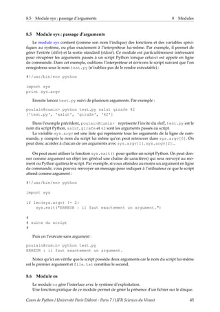 8.5 Module sys : passage d’arguments 8 Modules
8.5 Module sys : passage d’arguments
Le module sys contient (comme son nom l’indique) des fonctions et des variables spéci-
fiques au système, ou plus exactement à l’interpréteur lui-même. Par exemple, il permet de
gérer l’entrée (stdin) et la sortie standard (stdout). Ce module est particulièrement intéressant
pour récupérer les arguments passés à un script Python lorsque celui-ci est appelé en ligne
de commande. Dans cet exemple, oublions l’interpréteur et écrivons le script suivant que l’on
enregistrera sous le nom test.py (n’oubliez pas de le rendre exécutable) :
#!/usr/bin/env python
import sys
print sys.argv
Ensuite lancez test.py suivi de plusieurs arguments. Par exemple :
poulain@cumin> python test.py salut girafe 42
['test.py', 'salut', 'girafe', '42']
Dans l’exemple précédent, poulain@cumin> représente l’invite du shell, test.py est le
nom du script Python, salut, girafe et 42 sont les arguments passés au script.
La variable sys.argv est une liste qui représente tous les arguments de la ligne de com-
mande, y compris le nom du script lui même qu’on peut retrouver dans sys.argv[0]. On
peut donc accéder à chacun de ces arguments avec sys.argv[1], sys.argv[2]...
On peut aussi utiliser la fonction sys.exit() pour quitter un script Python. On peut don-
ner comme argument un objet (en général une chaîne de caractères) qui sera renvoyé au mo-
ment ou Python quittera le script. Par exemple, si vous attendez au moins un argument en ligne
de commande, vous pouvez renvoyer un message pour indiquer à l’utilisateur ce que le script
attend comme argument :
#!/usr/bin/env python
import sys
if len(sys.argv) != 2:
sys.exit("ERREUR : il faut exactement un argument.")
#
# suite du script
#
Puis on l’exécute sans argument :
poulain@cumin> python test.py
ERREUR : il faut exactement un argument.
Notez qu’ici on vérifie que le script possède deux arguments car le nom du script lui-même
est le premier argument et file.txt constitue le second.
8.6 Module os
Le module os gère l’interface avec le système d’exploitation.
Une fonction pratique de ce module permet de gérer la présence d’un fichier sur le disque.
Cours de Python / Université Paris Diderot - Paris 7 / UFR Sciences du Vivant 45
 