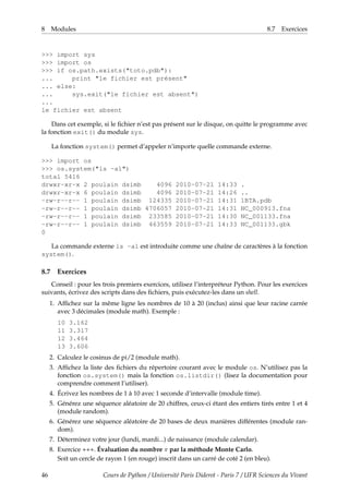 8 Modules 8.7 Exercices
>>> import sys
>>> import os
>>> if os.path.exists("toto.pdb"):
... print "le fichier est présent"
... else:
... sys.exit("le fichier est absent")
...
le fichier est absent
Dans cet exemple, si le fichier n’est pas présent sur le disque, on quitte le programme avec
la fonction exit() du module sys.
La fonction system() permet d’appeler n’importe quelle commande externe.
>>> import os
>>> os.system("ls -al")
total 5416
drwxr-xr-x 2 poulain dsimb 4096 2010-07-21 14:33 .
drwxr-xr-x 6 poulain dsimb 4096 2010-07-21 14:26 ..
-rw-r--r-- 1 poulain dsimb 124335 2010-07-21 14:31 1BTA.pdb
-rw-r--r-- 1 poulain dsimb 4706057 2010-07-21 14:31 NC_000913.fna
-rw-r--r-- 1 poulain dsimb 233585 2010-07-21 14:30 NC_001133.fna
-rw-r--r-- 1 poulain dsimb 463559 2010-07-21 14:33 NC_001133.gbk
0
La commande externe ls -al est introduite comme une chaîne de caractères à la fonction
system().
8.7 Exercices
Conseil : pour les trois premiers exercices, utilisez l’interpréteur Python. Pour les exercices
suivants, écrivez des scripts dans des fichiers, puis exécutez-les dans un shell.
1. Affichez sur la même ligne les nombres de 10 à 20 (inclus) ainsi que leur racine carrée
avec 3 décimales (module math). Exemple :
10 3.162
11 3.317
12 3.464
13 3.606
2. Calculez le cosinus de pi/2 (module math).
3. Affichez la liste des fichiers du répertoire courant avec le module os. N’utilisez pas la
fonction os.system() mais la fonction os.listdir() (lisez la documentation pour
comprendre comment l’utiliser).
4. Écrivez les nombres de 1 à 10 avec 1 seconde d’intervalle (module time).
5. Générez une séquence aléatoire de 20 chiffres, ceux-ci étant des entiers tirés entre 1 et 4
(module random).
6. Générez une séquence aléatoire de 20 bases de deux manières différentes (module ran-
dom).
7. Déterminez votre jour (lundi, mardi...) de naissance (module calendar).
8. Exercice +++. Évaluation du nombre π par la méthode Monte Carlo.
Soit un cercle de rayon 1 (en rouge) inscrit dans un carré de coté 2 (en bleu).
46 Cours de Python / Université Paris Diderot - Paris 7 / UFR Sciences du Vivant
 