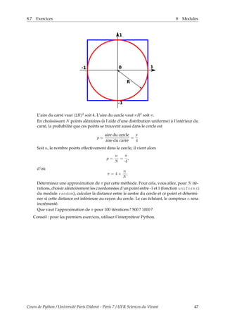 8.7 Exercices 8 Modules
L’aire du carré vaut (2R)2 soit 4. L’aire du cercle vaut πR2 soit π.
En choississant N points aléatoires (à l’aide d’une distribution uniforme) à l’intérieur du
carré, la probabilité que ces points se trouvent aussi dans le cercle est
p =
aire du cercle
aire du carré
=
π
4
Soit n, le nombre points effectivement dans le cercle, il vient alors
p =
n
N
=
π
4
,
d’où
π = 4 ×
n
N
.
Déterminez une approximation de π par cette méthode. Pour cela, vous allez, pour N ité-
rations, choisir aléatoirement les coordonnées d’un point entre -1 et 1 (fonction uniform()
du module random), calculer la distance entre le centre du cercle et ce point et détermi-
ner si cette distance est inférieure au rayon du cercle. Le cas échéant, le compteur n sera
incrémenté.
Que vaut l’approximation de π pour 100 itérations ? 500 ? 1000 ?
Conseil : pour les premiers exercices, utilisez l’interpréteur Python.
Cours de Python / Université Paris Diderot - Paris 7 / UFR Sciences du Vivant 47
 