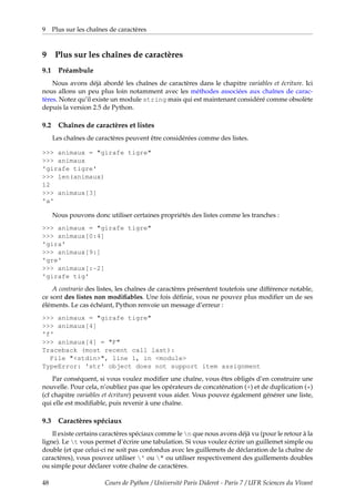 9 Plus sur les chaînes de caractères
9 Plus sur les chaînes de caractères
9.1 Préambule
Nous avons déjà abordé les chaînes de caractères dans le chapitre variables et écriture. Ici
nous allons un peu plus loin notamment avec les méthodes associées aux chaînes de carac-
tères. Notez qu’il existe un module string mais qui est maintenant considéré comme obsolète
depuis la version 2.5 de Python.
9.2 Chaînes de caractères et listes
Les chaînes de caractères peuvent être considérées comme des listes.
>>> animaux = "girafe tigre"
>>> animaux
'girafe tigre'
>>> len(animaux)
12
>>> animaux[3]
'a'
Nous pouvons donc utiliser certaines propriétés des listes comme les tranches :
>>> animaux = "girafe tigre"
>>> animaux[0:4]
'gira'
>>> animaux[9:]
'gre'
>>> animaux[:-2]
'girafe tig'
A contrario des listes, les chaînes de caractères présentent toutefois une différence notable,
ce sont des listes non modifiables. Une fois définie, vous ne pouvez plus modifier un de ses
éléments. Le cas échéant, Python renvoie un message d’erreur :
>>> animaux = "girafe tigre"
>>> animaux[4]
'f'
>>> animaux[4] = "F"
Traceback (most recent call last):
File "<stdin>", line 1, in <module>
TypeError: 'str' object does not support item assignment
Par conséquent, si vous voulez modifier une chaîne, vous êtes obligés d’en construire une
nouvelle. Pour cela, n’oubliez pas que les opérateurs de concaténation (+) et de duplication (*)
(cf chapitre variables et écriture) peuvent vous aider. Vous pouvez également générer une liste,
qui elle est modifiable, puis revenir à une chaîne.
9.3 Caractères spéciaux
Il existe certains caractères spéciaux comme le n que nous avons déjà vu (pour le retour à la
ligne). Le t vous permet d’écrire une tabulation. Si vous voulez écrire un guillemet simple ou
double (et que celui-ci ne soit pas confondus avec les guillemets de déclaration de la chaîne de
caractères), vous pouvez utiliser ' ou " ou utiliser respectivement des guillements doubles
ou simple pour déclarer votre chaîne de caractères.
48 Cours de Python / Université Paris Diderot - Paris 7 / UFR Sciences du Vivant
 