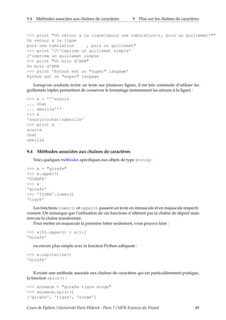 9.4 Méthodes associées aux chaînes de caractères 9 Plus sur les chaînes de caractères
>>> print "Un retour a la lignenpuis une tabulationt, puis un guillemet""
Un retour a la ligne
puis une tabulation , puis un guillemet"
>>> print 'J'imprime un guillemet simple'
J'imprime un guillemet simple
>>> print "Un brin d'ADN"
Un brin d'ADN
>>> print 'Python est un "super" langage'
Python est un "super" langage
Lorsqu’on souhaite écrire un texte sur plusieurs lignes, il est très commode d’utiliser les
guillemets triples permettant de conserver le formatage (notamment les retours à la ligne) :
>>> x = '''souris
... chat
... abeille'''
>>> x
'sourisnchatnabeille'
>>> print x
souris
chat
abeille
9.4 Méthodes associées aux chaînes de caractères
Voici quelques méthodes spécifiques aux objets de type string :
>>> x = "girafe"
>>> x.upper()
'GIRAFE'
>>> x
'girafe'
>>> 'TIGRE'.lower()
'tigre'
Les fonctions lower() et upper() passent un texte en minuscule et en majuscule respecti-
vement. On remarque que l’utilisation de ces fonctions n’altèrent pas la chaîne de départ mais
renvoie la chaîne transformée.
Pour mettre en majuscule la première lettre seulement, vous pouvez faire :
>>> x[0].upper() + x[1:]
'Girafe'
ou encore plus simple avec la fonction Python adéquate :
>>> x.capitalize()
'Girafe'
Il existe une méthode associée aux chaînes de caractères qui est particulièrement pratique,
la fonction split() :
>>> animaux = "girafe tigre singe"
>>> animaux.split()
['girafe', 'tigre', 'singe']
Cours de Python / Université Paris Diderot - Paris 7 / UFR Sciences du Vivant 49
 