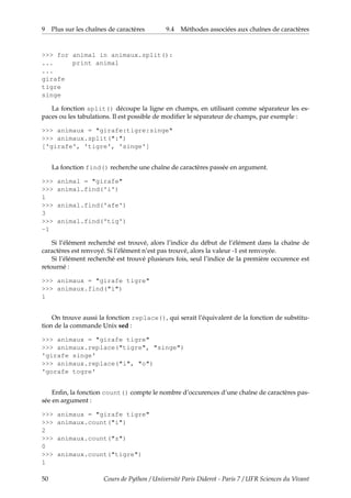 9 Plus sur les chaînes de caractères 9.4 Méthodes associées aux chaînes de caractères
>>> for animal in animaux.split():
... print animal
...
girafe
tigre
singe
La fonction split() découpe la ligne en champs, en utilisant comme séparateur les es-
paces ou les tabulations. Il est possible de modifier le séparateur de champs, par exemple :
>>> animaux = "girafe:tigre:singe"
>>> animaux.split(":")
['girafe', 'tigre', 'singe']
La fonction find() recherche une chaîne de caractères passée en argument.
>>> animal = "girafe"
>>> animal.find('i')
1
>>> animal.find('afe')
3
>>> animal.find('tig')
-1
Si l’élément recherché est trouvé, alors l’indice du début de l’élément dans la chaîne de
caractères est renvoyé. Si l’élément n’est pas trouvé, alors la valeur -1 est renvoyée.
Si l’élément recherché est trouvé plusieurs fois, seul l’indice de la première occurence est
retourné :
>>> animaux = "girafe tigre"
>>> animaux.find("i")
1
On trouve aussi la fonction replace(), qui serait l’équivalent de la fonction de substitu-
tion de la commande Unix sed :
>>> animaux = "girafe tigre"
>>> animaux.replace("tigre", "singe")
'girafe singe'
>>> animaux.replace("i", "o")
'gorafe togre'
Enfin, la fonction count() compte le nombre d’occurences d’une chaîne de caractères pas-
sée en argument :
>>> animaux = "girafe tigre"
>>> animaux.count("i")
2
>>> animaux.count("z")
0
>>> animaux.count("tigre")
1
50 Cours de Python / Université Paris Diderot - Paris 7 / UFR Sciences du Vivant
 