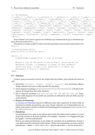 9 Plus sur les chaînes de caractères 9.7 Exercices
>>> dir(animaux)
['__add__', '__class__', '__contains__', '__delattr__', '__doc__', '__eq__', '__g
'__getattribute__', '__getitem__', '__getnewargs__', '__getslice__', '__gt__',
'__hash__', '__init__', '__le__', '__len__', '__lt__', '__mod__', '__mul__', '__n
'__new__', '__reduce__', '__reduce_ex__', '__repr__', '__rmod__', '__rmul__',
'__setattr__', '__str__', 'capitalize', 'center', 'count', 'decode', 'encode',
'endswith', 'expandtabs', 'find', 'index', 'isalnum', 'isalpha', 'isdigit', 'islo
'isspace', 'istitle', 'isupper', 'join', 'ljust', 'lower', 'lstrip', 'partition',
'replace', 'rfind', 'rindex', 'rjust', 'rpartition', 'rsplit', 'rstrip', 'split',
'splitlines', 'startswith', 'strip', 'swapcase', 'title', 'translate', 'upper',
'zfill']
Pour l’instant vous pouvez ignorer les méthodes qui commencent et qui se terminent par
deux tirets bas (underscores) « __ ».
Vous pouvez ensuite accéder à l’aide et à la documentation d’une fonction particulière avec
help() :
>>> help(animaux.split)
Help on built-in function split:
split(...)
S.split([sep [,maxsplit]]) -> list of strings
Return a list of the words in the string S, using sep as the
delimiter string. If maxsplit is given, at most maxsplit
splits are done. If sep is not specified or is None, any
whitespace string is a separator.
(END)
9.7 Exercices
Conseil : pour ces exercices, écrivez des scripts dans des fichiers, puis exécutez-les dans un
shell.
1. Soit la liste ['girafe', 'tigre', 'singe', 'souris']. Avec une boucle, affichez
chaque élément ainsi que sa taille (nombre de caractères).
2. Soit la séquence nucléique ATATACGGATCGGCTGTTGCCTGCGTAGTAGCGT. Calculez la fré-
quence de chaque base dans cette séquence.
3. Soit la séquence protéique ALA GLY GLU ARG TRP TYR SER GLY ALA TRP. Trans-
formez cette séquence en une chaîne de caractères en utilisant le code une lettre pour les
acides aminés.
4. Distance de Hamming.
La distance de Hamming mesure la différence entre deux séquences de même taille en
sommant le nombre de positions qui, pour chaque séquence, ne correspondent pas au
même acide aminé. Calculez la distance de Hamming pour les séquences AGWPSGGASAGLAIL
et IGWPSAGASAGLWIL.
5. Palindrome.
Un palindrome est un mot ou une phrase dont l’ordre des lettres reste le même si on le lit
de gauche à droite ou de droite à gauche. Par exemple, « ressasser » et « Engage le jeu que
je le gagne » sont des palindromes.
Écrivez un script qui détermine si une chaîne de caractères est un palindrome. Pensez à
vous débarasser des majuscules et des espaces. Testez si les expressions suivantes sont des
palindromes : « Radar », « Never odd or even », « Karine alla en Iran », « Un roc si biscornu ».
52 Cours de Python / Université Paris Diderot - Paris 7 / UFR Sciences du Vivant
 