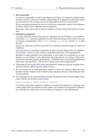 9.7 Exercices 9 Plus sur les chaînes de caractères
6. Mot composable.
Un mot est composable à partir d’une séquence de lettres si la séquence contient toutes
les lettres du mot. Comme au Scrabble, chaque lettre de la séquence ne peut être utilisée
qu’une seule fois. Par exemple, coucou est composable à partir de uocuoceokzefhu.
Écrivez un script qui permet de savoir si un mot est composable à partir d’une séquence
de lettres. Testez le avec différents mots et séquences.
Remarque : dans votre script, le mot et la séquence de lettres seront des chaînes de carac-
tères.
7. Alphabet et pangramme.
Les codes ASCII des lettres minuscules de l’alphabet vont de 97 (lettre a) à 122 (lettre z).
La fonction chr() prend en argument un code ASCII sous forme d’une entier et renvoie
le caractère correspondant. Ainsi chr(97) renvoie 'a', chr(98) renvoie 'b' et ainsi
de suite.
Écrivez un script qui construit une chaîne de caractères contenant toutes les lettres de
l’alphabet.
Un pangramme est une phrase comportant au moins une fois chaque lettre de l’alphabet.
Par exemple, « Portez ce vieux whisky au juge blond qui fume » est un pangramme.
Modifiez le script précédent pour déterminer si une chaîne de caractères est un pan-
gramme ou non. Pensez à vous débarasser des majuscules le cas échéant. Testez si les
expressions suivantes sont des pangrammes : « Monsieur Jack vous dactylographiez bien
mieux que votre ami Wolf », « Buvez de ce whisky que le patron juge fameux ».
8. Téléchargez le fichier pdb 1BTA dans votre répertoire. Faites un script qui récupère seule-
ment les carbones alpha et qui les affiche à l’écran.
9. En vous basant sur le script précédent, affichez à l’écran les carbones alpha des deux
premiers résidus. Toujours avec le même script, calculez la distance inter atomique entre
ces deux atomes.
10. En vous basant sur le script précédent, calculez les distances entre carbones alpha consé-
cutifs. Affichez ces distances sous la forme
numero_calpha_1 numero_calpha_2 distance
À la fin du script, faites également afficher la moyenne des distances. La distance inter
carbone alpha dans les protéines est très stable et de l’ordre de 3,8 angströms. Observez
avec attention les valeurs que vous avez obtenues. Expliquez l’anomalie détectée.
Cours de Python / Université Paris Diderot - Paris 7 / UFR Sciences du Vivant 53
 