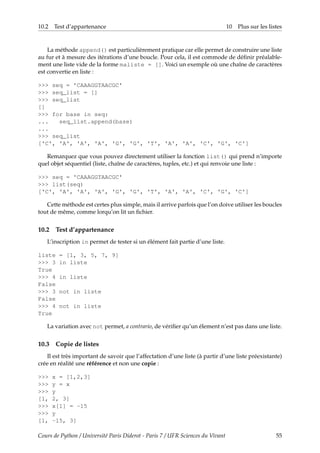 10.2 Test d’appartenance 10 Plus sur les listes
La méthode append() est particulièrement pratique car elle permet de construire une liste
au fur et à mesure des itérations d’une boucle. Pour cela, il est commode de définir préalable-
ment une liste vide de la forme maliste = []. Voici un exemple où une chaîne de caractères
est convertie en liste :
>>> seq = 'CAAAGGTAACGC'
>>> seq_list = []
>>> seq_list
[]
>>> for base in seq:
... seq_list.append(base)
...
>>> seq_list
['C', 'A', 'A', 'A', 'G', 'G', 'T', 'A', 'A', 'C', 'G', 'C']
Remarquez que vous pouvez directement utiliser la fonction list() qui prend n’importe
quel objet séquentiel (liste, chaîne de caractères, tuples, etc.) et qui renvoie une liste :
>>> seq = 'CAAAGGTAACGC'
>>> list(seq)
['C', 'A', 'A', 'A', 'G', 'G', 'T', 'A', 'A', 'C', 'G', 'C']
Cette méthode est certes plus simple, mais il arrive parfois que l’on doive utiliser les boucles
tout de même, comme lorqu’on lit un fichier.
10.2 Test d’appartenance
L’inscription in permet de tester si un élément fait partie d’une liste.
liste = [1, 3, 5, 7, 9]
>>> 3 in liste
True
>>> 4 in liste
False
>>> 3 not in liste
False
>>> 4 not in liste
True
La variation avec not permet, a contrario, de vérifier qu’un élement n’est pas dans une liste.
10.3 Copie de listes
Il est très important de savoir que l’affectation d’une liste (à partir d’une liste préexistante)
crée en réalité une référence et non une copie :
>>> x = [1,2,3]
>>> y = x
>>> y
[1, 2, 3]
>>> x[1] = -15
>>> y
[1, -15, 3]
Cours de Python / Université Paris Diderot - Paris 7 / UFR Sciences du Vivant 55
 