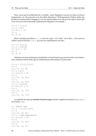 10 Plus sur les listes 10.3 Copie de listes
Vous voyez que la modification de x modifie y aussi. Rappelez-vous de ceci dans vos futurs
programmes car cela pourrait avoir des effets désastreux ! Techniquement, Python utilise des
pointeurs (comme dans le langage C) vers les mêmes objets et ne crée pas de copie à moins que
vous n’en ayez fait la demande explicitement. Regardez cet exemple :
>>> x = [1,2,3]
>>> y = x[:]
>>> x[1] = -15
>>> y
[1, 2, 3]
Dans l’exemple précédent, x[:] a créé une copie « à la volée » de la liste x. Vous pouvez
utiliser aussi la fonction list() qui renvoie explicitement une liste :
>>> x = [1,2,3]
>>> y = list(x)
>>> x[1] = -15
>>> y
[1, 2, 3]
Attention, les deux techniques précédentes ne fonctionnent que pour les listes à une dimen-
sion, autrement dit les listes qui ne contienent pas elles-mêmes d’autres listes.
>>> x = [[1,2],[3,4]]
>>> x
[[1, 2], [3, 4]]
>>> y = x[:]
>>> y[1][1] = 55
>>> y
[[1, 2], [3, 55]]
>>> x
[[1, 2], [3, 55]]
>>> y = list(x)
>>> y[1][1] = 77
>>> y
[[1, 2], [3, 77]]
>>> x
[[1, 2], [3, 77]]
La méthode de copie qui marche à tous les coups consiste à appeler la fonction deepcopy()
du module copy.
>>> import copy
>>> x = [[1,2],[3,4]]
>>> x
[[1, 2], [3, 4]]
>>> y = copy.deepcopy(x)
>>> y[1][1] = 99
>>> y
[[1, 2], [3, 99]]
>>> x
[[1, 2], [3, 4]]
56 Cours de Python / Université Paris Diderot - Paris 7 / UFR Sciences du Vivant
 