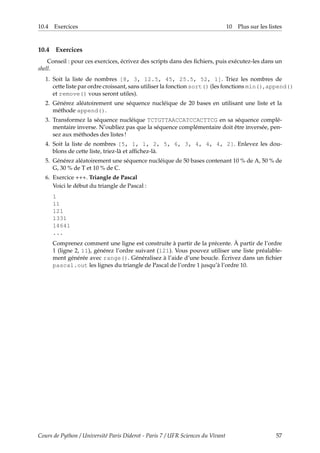 10.4 Exercices 10 Plus sur les listes
10.4 Exercices
Conseil : pour ces exercices, écrivez des scripts dans des fichiers, puis exécutez-les dans un
shell.
1. Soit la liste de nombres [8, 3, 12.5, 45, 25.5, 52, 1]. Triez les nombres de
cette liste par ordre croissant, sans utiliser la fonction sort() (les fonctions min(), append()
et remove() vous seront utiles).
2. Générez aléatoirement une séquence nucléique de 20 bases en utilisant une liste et la
méthode append().
3. Transformez la séquence nucléique TCTGTTAACCATCCACTTCG en sa séquence complé-
mentaire inverse. N’oubliez pas que la séquence complémentaire doit être inversée, pen-
sez aux méthodes des listes !
4. Soit la liste de nombres [5, 1, 1, 2, 5, 6, 3, 4, 4, 4, 2]. Enlevez les dou-
blons de cette liste, triez-là et affichez-là.
5. Générez aléatoirement une séquence nucléique de 50 bases contenant 10 % de A, 50 % de
G, 30 % de T et 10 % de C.
6. Exercice +++. Triangle de Pascal
Voici le début du triangle de Pascal :
1
11
121
1331
14641
...
Comprenez comment une ligne est construite à partir de la précente. À partir de l’ordre
1 (ligne 2, 11), générez l’ordre suivant (121). Vous pouvez utiliser une liste préalable-
ment générée avec range(). Généralisez à l’aide d’une boucle. Écrivez dans un fichier
pascal.out les lignes du triangle de Pascal de l’ordre 1 jusqu’à l’ordre 10.
Cours de Python / Université Paris Diderot - Paris 7 / UFR Sciences du Vivant 57
 