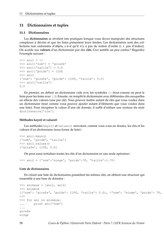 11 Dictionnaires et tuples
11 Dictionnaires et tuples
11.1 Dictionnaires
Les dictionnaires se révèlent très pratiques lorsque vous devez manipuler des structures
complexes à décrire et que les listes présentent leurs limites. Les dictionnaires sont des col-
lections non ordonnées d’objets, c-à-d qu’il n’y a pas de notion d’ordre (i. e. pas d’indice).
On accède aux valeurs d’un dictionnaire par des clés. Ceci semble un peu confus ? Regardez
l’exemple suivant :
>>> ani1 = {}
>>> ani1['nom'] = 'girafe'
>>> ani1['taille'] = 5.0
>>> ani1['poids'] = 1100
>>> ani1
{'nom': 'girafe', 'poids': 1100, 'taille': 5.0}
>>> ani1['taille']
5.0
En premier, on définit un dictionnaire vide avec les symboles {} (tout comme on peut le
faire pour les listes avec []). Ensuite, on remplit le dictionnaire avec différentes clés auxquelles
on affecte des valeurs (une par clé). Vous pouvez mettre autant de clés que vous voulez dans
un dictionnaire (tout comme vous pouvez ajouter autant d’éléments que vous voulez dans
une liste). Pour récupérer la valeur d’une clé donnée, il suffit d’utiliser une syntaxe du style
dictionnaire['cle'].
Méthodes keys() et values()
Les méthodes keys() et values() renvoient, comme vous vous en doutez, les clés et les
valeurs d’un dictionnaire (sous forme de liste) :
>>> ani1.keys()
['nom', 'poids', 'taille']
>>> ani1.values()
['girafe', 1100, 5.0]
On peut aussi initialiser toutes les clés d’un dictionnaire en une seule opération :
>>> ani2 = {'nom':'singe', 'poids':70, 'taille':1.75}
Liste de dictionnaires
En créant une liste de dictionnaires possédant les mêmes clés, on obtient une structure qui
ressemble à une base de données :
>>> animaux = [ani1, ani2]
>>> animaux
[{'nom': 'girafe', 'poids': 1100, 'taille': 5.0}, {'nom': 'singe', 'poids': 70, '
>>>
>>> for ani in animaux:
... print ani['nom']
...
girafe
singe
58 Cours de Python / Université Paris Diderot - Paris 7 / UFR Sciences du Vivant
 