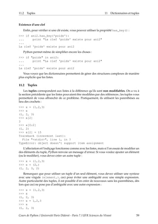 11.2 Tuples 11 Dictionnaires et tuples
Existence d’une clef
Enfin, pour vérifier si une clé existe, vous pouvez utiliser la propriété has_key() :
>>> if ani2.has_key('poids'):
... print "La clef 'poids' existe pour ani2"
...
La clef 'poids' existe pour ani2
Python permet même de simplifier encore les choses :
>>> if "poids" in ani2:
... print "La clef 'poids' existe pour ani2"
...
La clef 'poids' existe pour ani2
Vous voyez que les dictionnaires permettent de gérer des structures complexes de manière
plus explicite que les listes.
11.2 Tuples
Les tuples correspondent aux listes à la différence qu’ils sont non modifiables. On a vu à
la section précédente que les listes pouvaient être modifiées par des références ; les tuples vous
permettent de vous affranchir de ce problème. Pratiquement, ils utilisent les parenthèses au
lieu des crochets :
>>> x = (1,2,3)
>>> x
(1, 2, 3)
>>> x[2]
3
>>> x[0:2]
(1, 2)
>>> x[2] = 15
Traceback (innermost last):
File "<stdin>", line 1, in ?
TypeError: object doesn't support item assignment
L’affectation et l’indiçage fonctionne comme avec les listes, mais si l’on essaie de modifier un
des éléments du tuple, Python renvoie un message d’erreur. Si vous voulez ajouter un élément
(ou le modifier), vous devez créer un autre tuple :
>>> x = (1,2,3)
>>> x + (2,)
(1, 2, 3, 2)
Remarquez que pour utiliser un tuple d’un seul élément, vous devez utiliser une syntaxe
avec une virgule (element,), ceci pour éviter une ambiguïté avec une simple expression.
Autre particularité des tuples, il est possible d’en créer de nouveaux sans les parenthèses, dès
lors que ceci ne pose pas d’ambiguïté avec une autre expression :
>>> x = (1,2,3)
>>> x
(1, 2, 3)
>>> x = 1,2,3
>>> x
(1, 2, 3)
Cours de Python / Université Paris Diderot - Paris 7 / UFR Sciences du Vivant 59
 