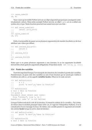 12.4 Portée des variables 12 Fonctions
>>> carre_cube(2)
(4, 8)
Vous voyez qu’en réalité Python renvoie un objet séquentiel qui peut par conséquent conte-
nir plusieurs valeurs. Dans notre exemple Python renvoie un objet tuple car on a utilisé une
syntaxe de ce type. Notre fonction pourrait tout autant renvoyer une liste :
>>> def carre_cube2(x):
... return [x**2,x**3]
...
>>> carre_cube2(3)
[9, 27]
Enfin, il est possible de passer un ou plusieurs argument(s) de manière facultative et de leur
attribuer une valeur par défaut :
>>> def useless_fct(x=1):
... return x
...
>>> useless_fct()
1
>>> useless_fct(10)
10
Notez que si on passe plusieurs arguments à une fonction, le ou les arguments facultatifs
doivent être situés après les arguments obligatoires. Il faut donc écrire def fct(x, y, z=1):.
12.4 Portée des variables
Il est très important lorsque l’on manipule des fonctions de connaître la portée des variables.
Premièrement, on peut créer des variables au sein d’une fonction qui ne seront pas visibles à
l’extérieur de celle-ci ; on les appelle variables locales. Observez le code suivant :
>>> def mafonction():
... x = 2
... print 'x vaut',x,'dans la fonction'
...
>>> mafonction()
x vaut 2 dans la fonction
>>> print x
Traceback (most recent call last):
File "<stdin>", line 1, in ?
NameError: name 'x' is not defined
Lorsque Python exécute le code de la fonction, il connait le contenu de la variable x. Par contre,
de retour dans le module principal (dans notre cas, il s’agit de l’interpréteur Python), il ne la
connaît plus d’où le message d’erreur. De même, une variable passée en argument est considé-
rée comme locale lorsqu’on arrive dans la fonction :
>>> def mafonction(x):
... print 'x vaut',x,'dans la fonction'
...
>>> mafonction(2)
x vaut 2 dans la fonction
Cours de Python / Université Paris Diderot - Paris 7 / UFR Sciences du Vivant 63
 