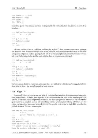 12.6 Règle LGI 12 Fonctions
>>> liste = [1,2,3]
>>> mafonction()
>>> liste
[1, -127, 3]
De même que si vous passez une liste en argument, elle est tout autant modifiable au sein de la
fonction :
>>> def mafonction(x):
... x[1] = -15
...
>>> y = [1,2,3]
>>> mafonction(y)
>>> y
[1, -15, 3]
Si vous voulez éviter ce problème, utilisez des tuples, Python renverra une erreur puisque
ces derniers sont non modifiables ! Une autre solution pour éviter la modification d’une liste
lorsqu’elle est passée en tant qu’argument, est de la passer explicitement (comme nous l’avons
fait pour l’affectation) afin qu’elle reste intacte dans le programme principal.
>>> def mafonction(x):
... x[1] = -15
...
>>> y = [1,2,3]
>>> mafonction(y[:])
>>> y
[1, 2, 3]
>>> mafonction(list(y))
>>> y
[1, 2, 3]
Dans ces deux derniers exemples, une copie de y est créée à la volée lorsqu’on appelle la fonc-
tion, ainsi la liste y du module principal reste intacte.
12.6 Règle LGI
Lorsque Python rencontre une variable, il va traiter la résolution de son nom avec des prio-
rités particulières : d’abord il va regarder si la variable est locale, puis si elle n’existe pas loca-
lement, il vérifiera si elle est globale et enfin si elle n’est pas globale, il testera si elle est interne
(par exemple la fonction len() est considérée comme une fonction interne à Python, i.e. elle
existe à chaque fois que vous lancez Python). On appelle cette règle la règle LGI pour locale,
globale, interne. En voici un exemple :
>>> def mafonction():
... x = 4
... print 'Dans la fonction x vaut', x
...
>>> x = -15
>>> mafonction()
Dans la fonction x vaut 4
>>> print 'Dans le module principal x vaut',x
Dans le module principal x vaut -15
Cours de Python / Université Paris Diderot - Paris 7 / UFR Sciences du Vivant 65
 