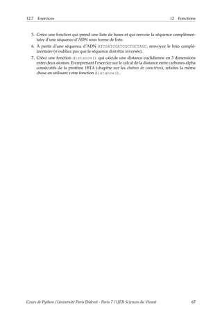 12.7 Exercices 12 Fonctions
5. Créez une fonction qui prend une liste de bases et qui renvoie la séquence complémen-
taire d’une séquence d’ADN sous forme de liste.
6. À partir d’une séquence d’ADN ATCGATCGATCGCTGCTAGC, renvoyez le brin complé-
mentaire (n’oubliez pas que la séquence doit être inversée).
7. Créez une fonction distance() qui calcule une distance euclidienne en 3 dimensions
entre deux atomes. En reprenant l’exercice sur le calcul de la distance entre carbones alpha
consécutifs de la protéine 1BTA (chapitre sur les chaînes de caractères), refaites la même
chose en utilisant votre fonction distance().
Cours de Python / Université Paris Diderot - Paris 7 / UFR Sciences du Vivant 67
 