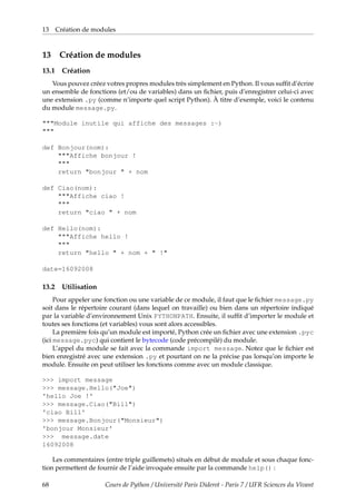 13 Création de modules
13 Création de modules
13.1 Création
Vous pouvez créez votres propres modules très simplement en Python. Il vous suffit d’écrire
un ensemble de fonctions (et/ou de variables) dans un fichier, puis d’enregistrer celui-ci avec
une extension .py (comme n’importe quel script Python). À titre d’exemple, voici le contenu
du module message.py.
"""Module inutile qui affiche des messages :-)
"""
def Bonjour(nom):
"""Affiche bonjour !
"""
return "bonjour " + nom
def Ciao(nom):
"""Affiche ciao !
"""
return "ciao " + nom
def Hello(nom):
"""Affiche hello !
"""
return "hello " + nom + " !"
date=16092008
13.2 Utilisation
Pour appeler une fonction ou une variable de ce module, il faut que le fichier message.py
soit dans le répertoire courant (dans lequel on travaille) ou bien dans un répertoire indiqué
par la variable d’environnement Unix PYTHONPATH. Ensuite, il suffit d’importer le module et
toutes ses fonctions (et variables) vous sont alors accessibles.
La première fois qu’un module est importé, Python crée un fichier avec une extension .pyc
(ici message.pyc) qui contient le bytecode (code précompilé) du module.
L’appel du module se fait avec la commande import message. Notez que le fichier est
bien enregistré avec une extension .py et pourtant on ne la précise pas lorsqu’on importe le
module. Ensuite on peut utiliser les fonctions comme avec un module classique.
>>> import message
>>> message.Hello("Joe")
'hello Joe !'
>>> message.Ciao("Bill")
'ciao Bill'
>>> message.Bonjour("Monsieur")
'bonjour Monsieur'
>>> message.date
16092008
Les commentaires (entre triple guillemets) situés en début de module et sous chaque fonc-
tion permettent de fournir de l’aide invoquée ensuite par la commande help() :
68 Cours de Python / Université Paris Diderot - Paris 7 / UFR Sciences du Vivant
 