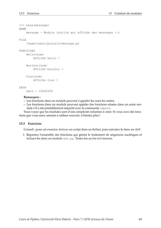 13.3 Exercices 13 Création de modules
>>> help(message)
NAME
message - Module inutile qui affiche des messages :-)
FILE
/home/cumin/poulain/message.py
FUNCTIONS
Hello(nom)
Affiche hello !
Bonjour(nom)
Affiche bonjour !
Ciao(nom)
Affiche ciao !
DATA
date = 16092008
Remarques :
– Les fonctions dans un module peuvent s’appeler les unes les autres.
– Les fonctions dans un module peuvent appeler des fonctions situées dans un autre mo-
dule s’il a été préalablement importé avec la commande import.
Vous voyez que les modules sont d’une simplicité enfantine à créer. Si vous avez des fonc-
tions que vous serez amenés à utiliser souvent, n’hésitez plus !
13.3 Exercices
Conseil : pour cet exercice, écrivez un script dans un fichier, puis exécutez-le dans un shell.
1. Reprenez l’ensemble des fonctions qui gèrent le traitement de séquences nucléiques et
incluez-les dans un module adn.py. Testez-les au fur et à mesure.
Cours de Python / Université Paris Diderot - Paris 7 / UFR Sciences du Vivant 69
 